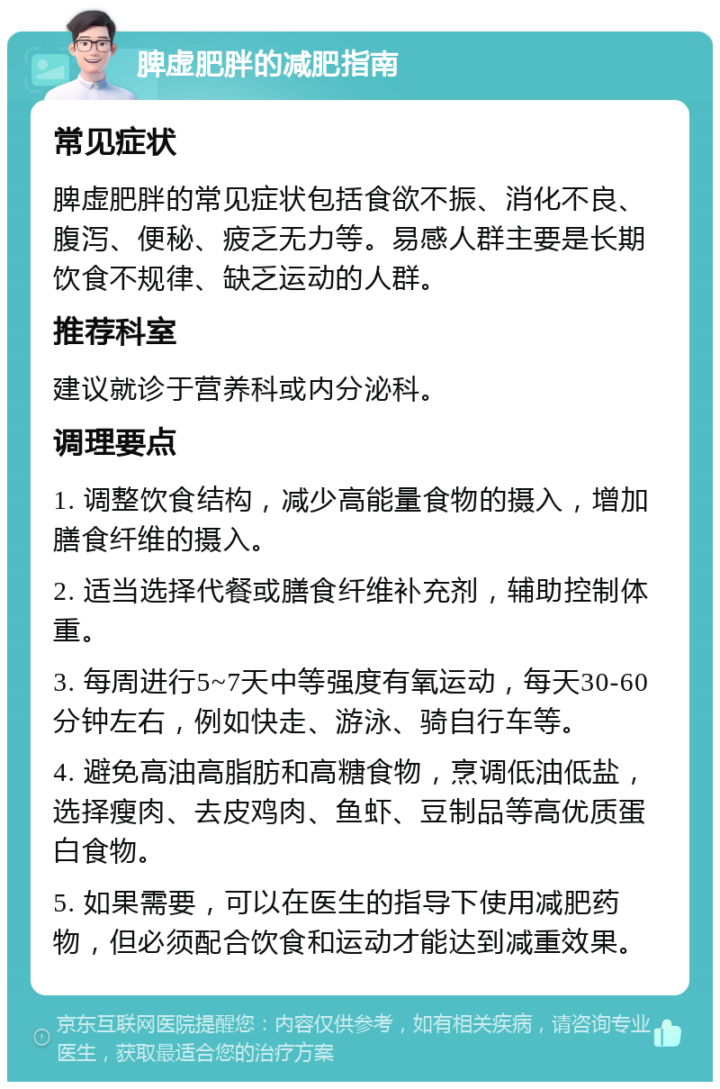 脾虚肥胖的减肥指南 常见症状 脾虚肥胖的常见症状包括食欲不振、消化不良、腹泻、便秘、疲乏无力等。易感人群主要是长期饮食不规律、缺乏运动的人群。 推荐科室 建议就诊于营养科或内分泌科。 调理要点 1. 调整饮食结构，减少高能量食物的摄入，增加膳食纤维的摄入。 2. 适当选择代餐或膳食纤维补充剂，辅助控制体重。 3. 每周进行5~7天中等强度有氧运动，每天30-60分钟左右，例如快走、游泳、骑自行车等。 4. 避免高油高脂肪和高糖食物，烹调低油低盐，选择瘦肉、去皮鸡肉、鱼虾、豆制品等高优质蛋白食物。 5. 如果需要，可以在医生的指导下使用减肥药物，但必须配合饮食和运动才能达到减重效果。