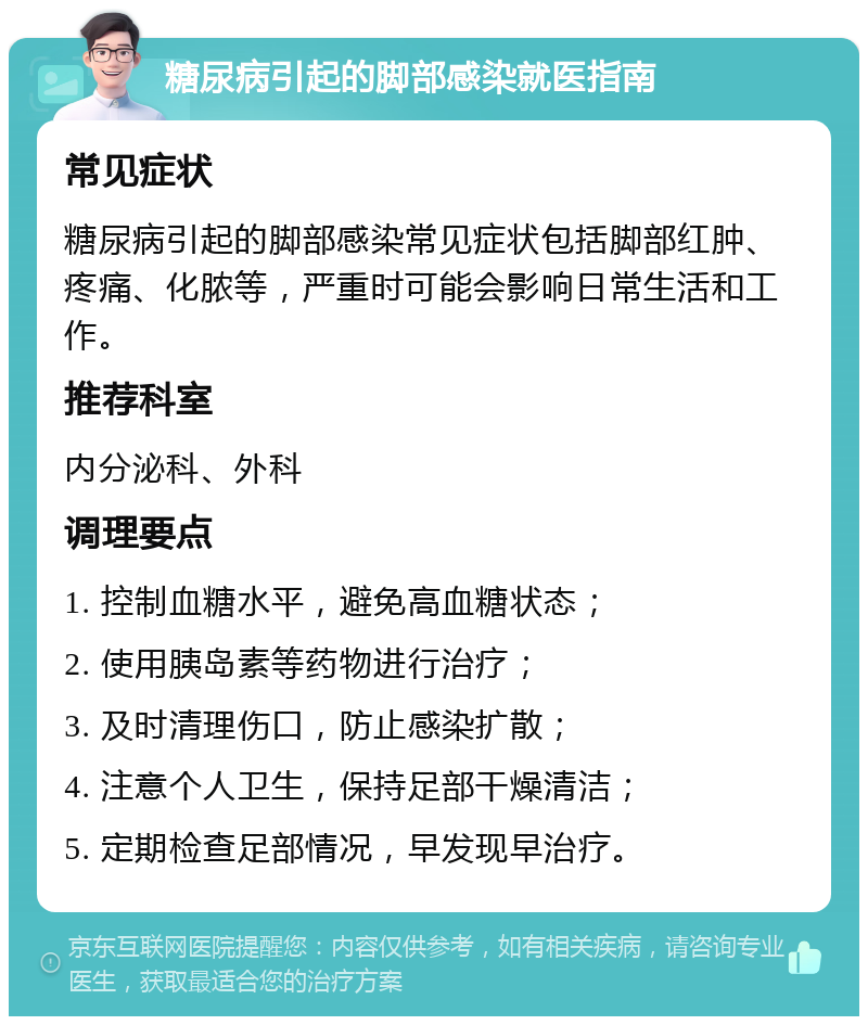 糖尿病引起的脚部感染就医指南 常见症状 糖尿病引起的脚部感染常见症状包括脚部红肿、疼痛、化脓等，严重时可能会影响日常生活和工作。 推荐科室 内分泌科、外科 调理要点 1. 控制血糖水平，避免高血糖状态； 2. 使用胰岛素等药物进行治疗； 3. 及时清理伤口，防止感染扩散； 4. 注意个人卫生，保持足部干燥清洁； 5. 定期检查足部情况，早发现早治疗。