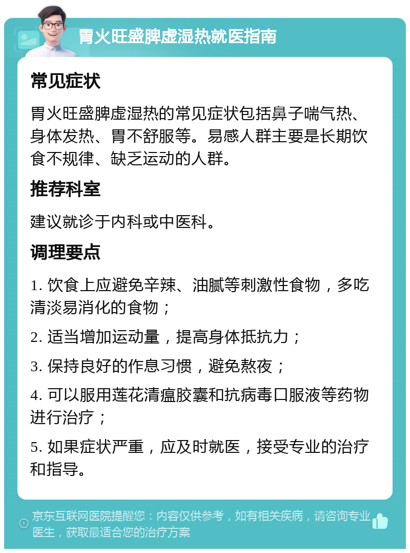 胃火旺盛脾虚湿热就医指南 常见症状 胃火旺盛脾虚湿热的常见症状包括鼻子喘气热、身体发热、胃不舒服等。易感人群主要是长期饮食不规律、缺乏运动的人群。 推荐科室 建议就诊于内科或中医科。 调理要点 1. 饮食上应避免辛辣、油腻等刺激性食物，多吃清淡易消化的食物； 2. 适当增加运动量，提高身体抵抗力； 3. 保持良好的作息习惯，避免熬夜； 4. 可以服用莲花清瘟胶囊和抗病毒口服液等药物进行治疗； 5. 如果症状严重，应及时就医，接受专业的治疗和指导。