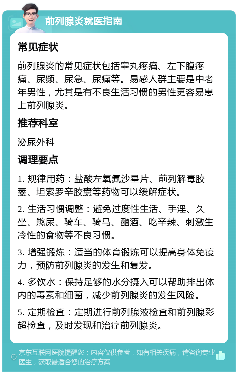 前列腺炎就医指南 常见症状 前列腺炎的常见症状包括睾丸疼痛、左下腹疼痛、尿频、尿急、尿痛等。易感人群主要是中老年男性，尤其是有不良生活习惯的男性更容易患上前列腺炎。 推荐科室 泌尿外科 调理要点 1. 规律用药：盐酸左氧氟沙星片、前列解毒胶囊、坦索罗辛胶囊等药物可以缓解症状。 2. 生活习惯调整：避免过度性生活、手淫、久坐、憋尿、骑车、骑马、酗酒、吃辛辣、刺激生冷性的食物等不良习惯。 3. 增强锻炼：适当的体育锻炼可以提高身体免疫力，预防前列腺炎的发生和复发。 4. 多饮水：保持足够的水分摄入可以帮助排出体内的毒素和细菌，减少前列腺炎的发生风险。 5. 定期检查：定期进行前列腺液检查和前列腺彩超检查，及时发现和治疗前列腺炎。