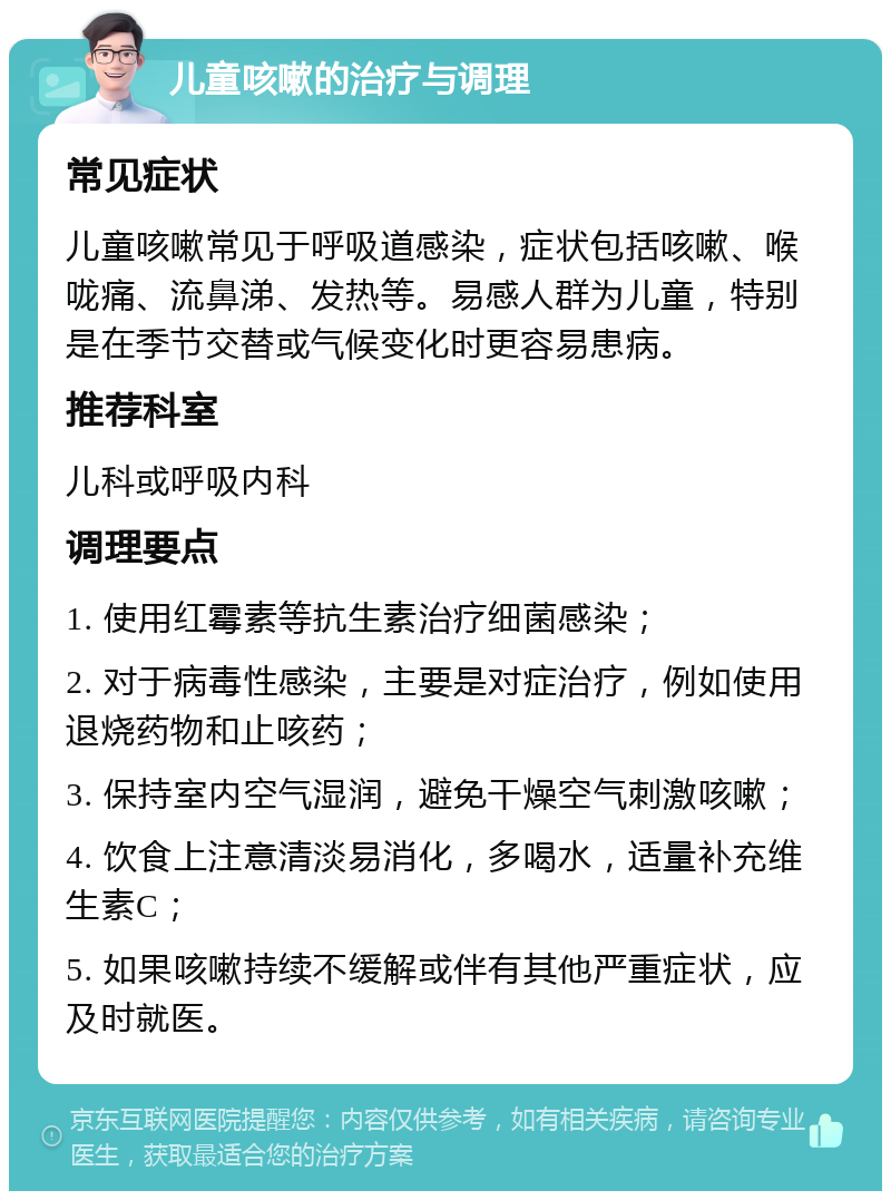 儿童咳嗽的治疗与调理 常见症状 儿童咳嗽常见于呼吸道感染，症状包括咳嗽、喉咙痛、流鼻涕、发热等。易感人群为儿童，特别是在季节交替或气候变化时更容易患病。 推荐科室 儿科或呼吸内科 调理要点 1. 使用红霉素等抗生素治疗细菌感染； 2. 对于病毒性感染，主要是对症治疗，例如使用退烧药物和止咳药； 3. 保持室内空气湿润，避免干燥空气刺激咳嗽； 4. 饮食上注意清淡易消化，多喝水，适量补充维生素C； 5. 如果咳嗽持续不缓解或伴有其他严重症状，应及时就医。