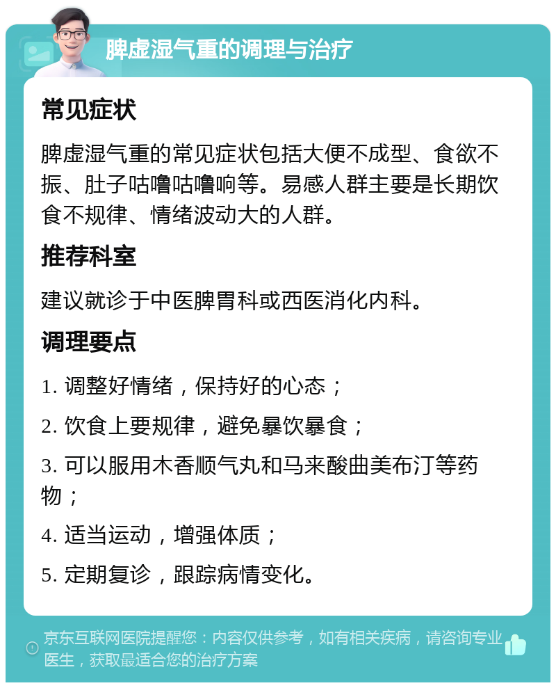 脾虚湿气重的调理与治疗 常见症状 脾虚湿气重的常见症状包括大便不成型、食欲不振、肚子咕噜咕噜响等。易感人群主要是长期饮食不规律、情绪波动大的人群。 推荐科室 建议就诊于中医脾胃科或西医消化内科。 调理要点 1. 调整好情绪，保持好的心态； 2. 饮食上要规律，避免暴饮暴食； 3. 可以服用木香顺气丸和马来酸曲美布汀等药物； 4. 适当运动，增强体质； 5. 定期复诊，跟踪病情变化。