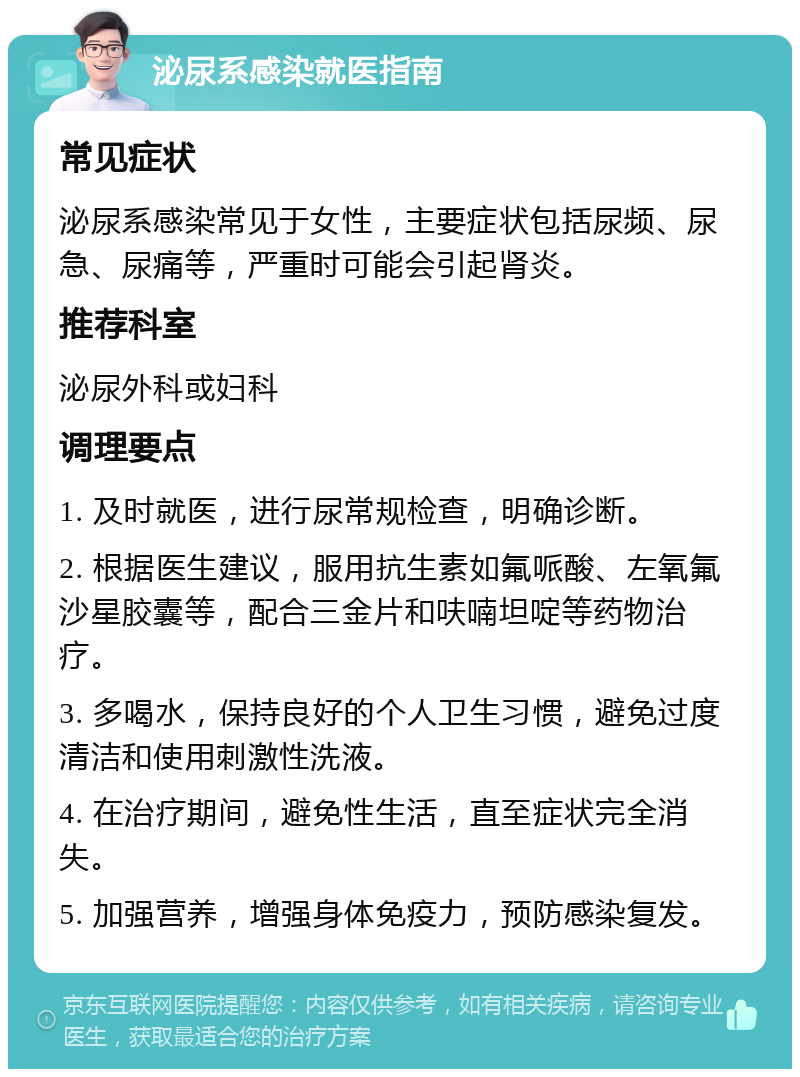 泌尿系感染就医指南 常见症状 泌尿系感染常见于女性，主要症状包括尿频、尿急、尿痛等，严重时可能会引起肾炎。 推荐科室 泌尿外科或妇科 调理要点 1. 及时就医，进行尿常规检查，明确诊断。 2. 根据医生建议，服用抗生素如氟哌酸、左氧氟沙星胶囊等，配合三金片和呋喃坦啶等药物治疗。 3. 多喝水，保持良好的个人卫生习惯，避免过度清洁和使用刺激性洗液。 4. 在治疗期间，避免性生活，直至症状完全消失。 5. 加强营养，增强身体免疫力，预防感染复发。