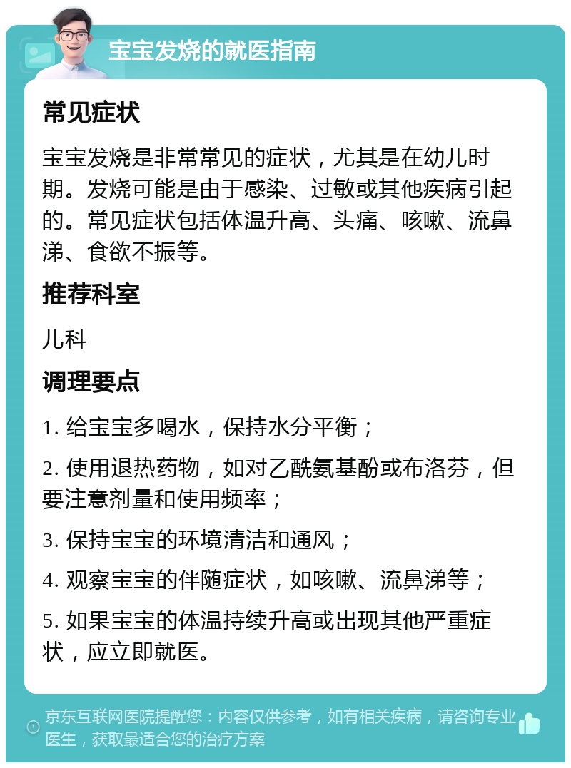 宝宝发烧的就医指南 常见症状 宝宝发烧是非常常见的症状，尤其是在幼儿时期。发烧可能是由于感染、过敏或其他疾病引起的。常见症状包括体温升高、头痛、咳嗽、流鼻涕、食欲不振等。 推荐科室 儿科 调理要点 1. 给宝宝多喝水，保持水分平衡； 2. 使用退热药物，如对乙酰氨基酚或布洛芬，但要注意剂量和使用频率； 3. 保持宝宝的环境清洁和通风； 4. 观察宝宝的伴随症状，如咳嗽、流鼻涕等； 5. 如果宝宝的体温持续升高或出现其他严重症状，应立即就医。