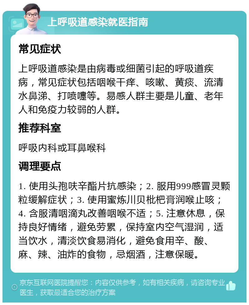 上呼吸道感染就医指南 常见症状 上呼吸道感染是由病毒或细菌引起的呼吸道疾病，常见症状包括咽喉干痒、咳嗽、黄痰、流清水鼻涕、打喷嚏等。易感人群主要是儿童、老年人和免疫力较弱的人群。 推荐科室 呼吸内科或耳鼻喉科 调理要点 1. 使用头孢呋辛酯片抗感染；2. 服用999感冒灵颗粒缓解症状；3. 使用蜜炼川贝枇杷膏润喉止咳；4. 含服清咽滴丸改善咽喉不适；5. 注意休息，保持良好情绪，避免劳累，保持室内空气湿润，适当饮水，清淡饮食易消化，避免食用辛、酸、麻、辣、油炸的食物，忌烟酒，注意保暖。