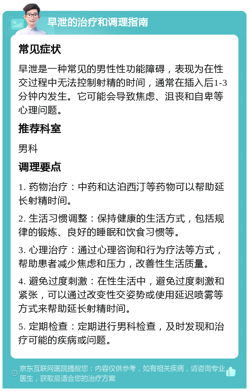 早泄的治疗和调理指南 常见症状 早泄是一种常见的男性性功能障碍，表现为在性交过程中无法控制射精的时间，通常在插入后1-3分钟内发生。它可能会导致焦虑、沮丧和自卑等心理问题。 推荐科室 男科 调理要点 1. 药物治疗：中药和达泊西汀等药物可以帮助延长射精时间。 2. 生活习惯调整：保持健康的生活方式，包括规律的锻炼、良好的睡眠和饮食习惯等。 3. 心理治疗：通过心理咨询和行为疗法等方式，帮助患者减少焦虑和压力，改善性生活质量。 4. 避免过度刺激：在性生活中，避免过度刺激和紧张，可以通过改变性交姿势或使用延迟喷雾等方式来帮助延长射精时间。 5. 定期检查：定期进行男科检查，及时发现和治疗可能的疾病或问题。