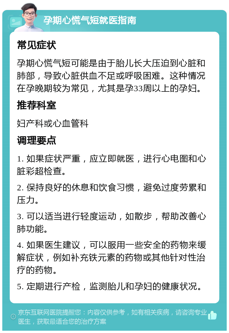 孕期心慌气短就医指南 常见症状 孕期心慌气短可能是由于胎儿长大压迫到心脏和肺部，导致心脏供血不足或呼吸困难。这种情况在孕晚期较为常见，尤其是孕33周以上的孕妇。 推荐科室 妇产科或心血管科 调理要点 1. 如果症状严重，应立即就医，进行心电图和心脏彩超检查。 2. 保持良好的休息和饮食习惯，避免过度劳累和压力。 3. 可以适当进行轻度运动，如散步，帮助改善心肺功能。 4. 如果医生建议，可以服用一些安全的药物来缓解症状，例如补充铁元素的药物或其他针对性治疗的药物。 5. 定期进行产检，监测胎儿和孕妇的健康状况。