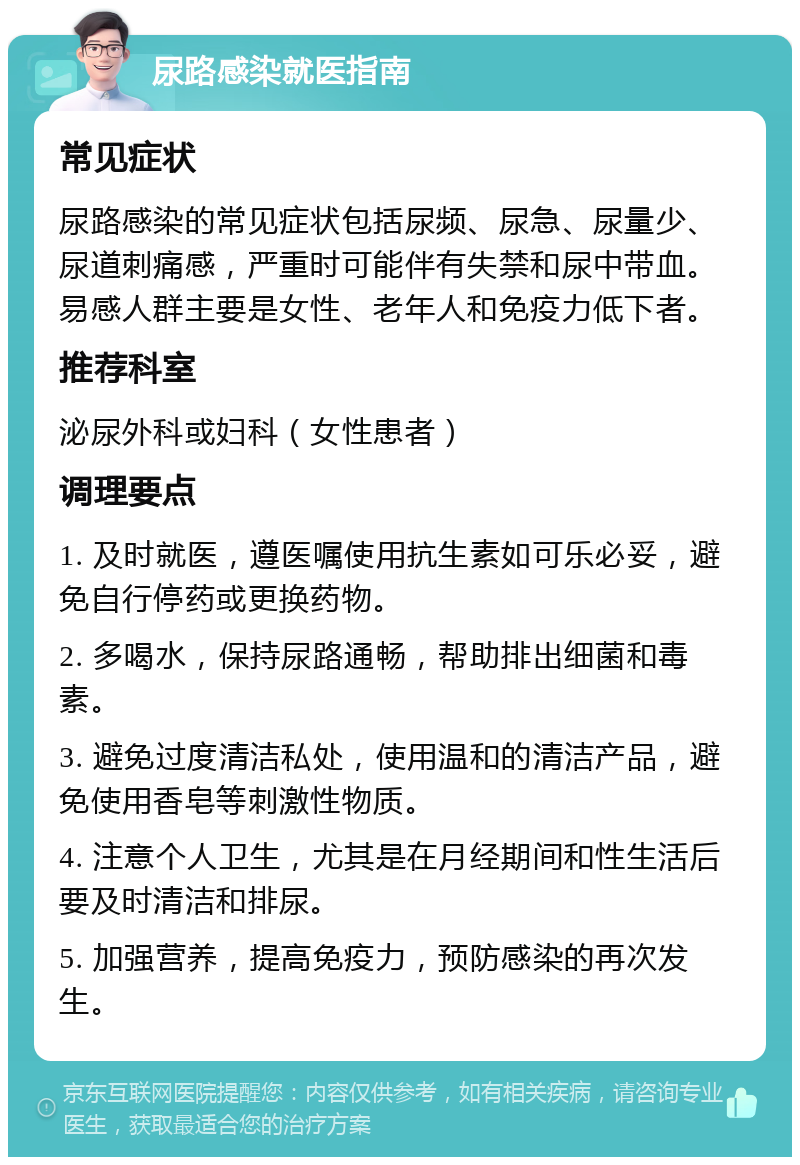 尿路感染就医指南 常见症状 尿路感染的常见症状包括尿频、尿急、尿量少、尿道刺痛感，严重时可能伴有失禁和尿中带血。易感人群主要是女性、老年人和免疫力低下者。 推荐科室 泌尿外科或妇科（女性患者） 调理要点 1. 及时就医，遵医嘱使用抗生素如可乐必妥，避免自行停药或更换药物。 2. 多喝水，保持尿路通畅，帮助排出细菌和毒素。 3. 避免过度清洁私处，使用温和的清洁产品，避免使用香皂等刺激性物质。 4. 注意个人卫生，尤其是在月经期间和性生活后要及时清洁和排尿。 5. 加强营养，提高免疫力，预防感染的再次发生。