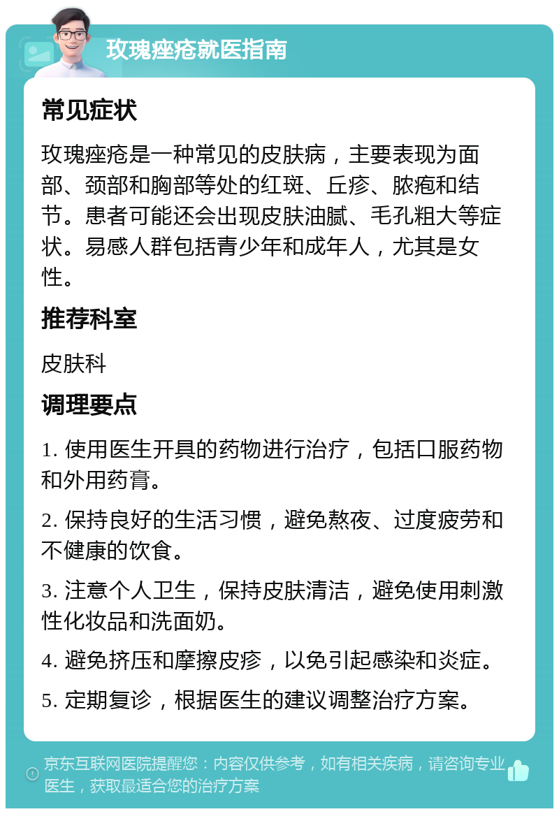 玫瑰痤疮就医指南 常见症状 玫瑰痤疮是一种常见的皮肤病，主要表现为面部、颈部和胸部等处的红斑、丘疹、脓疱和结节。患者可能还会出现皮肤油腻、毛孔粗大等症状。易感人群包括青少年和成年人，尤其是女性。 推荐科室 皮肤科 调理要点 1. 使用医生开具的药物进行治疗，包括口服药物和外用药膏。 2. 保持良好的生活习惯，避免熬夜、过度疲劳和不健康的饮食。 3. 注意个人卫生，保持皮肤清洁，避免使用刺激性化妆品和洗面奶。 4. 避免挤压和摩擦皮疹，以免引起感染和炎症。 5. 定期复诊，根据医生的建议调整治疗方案。