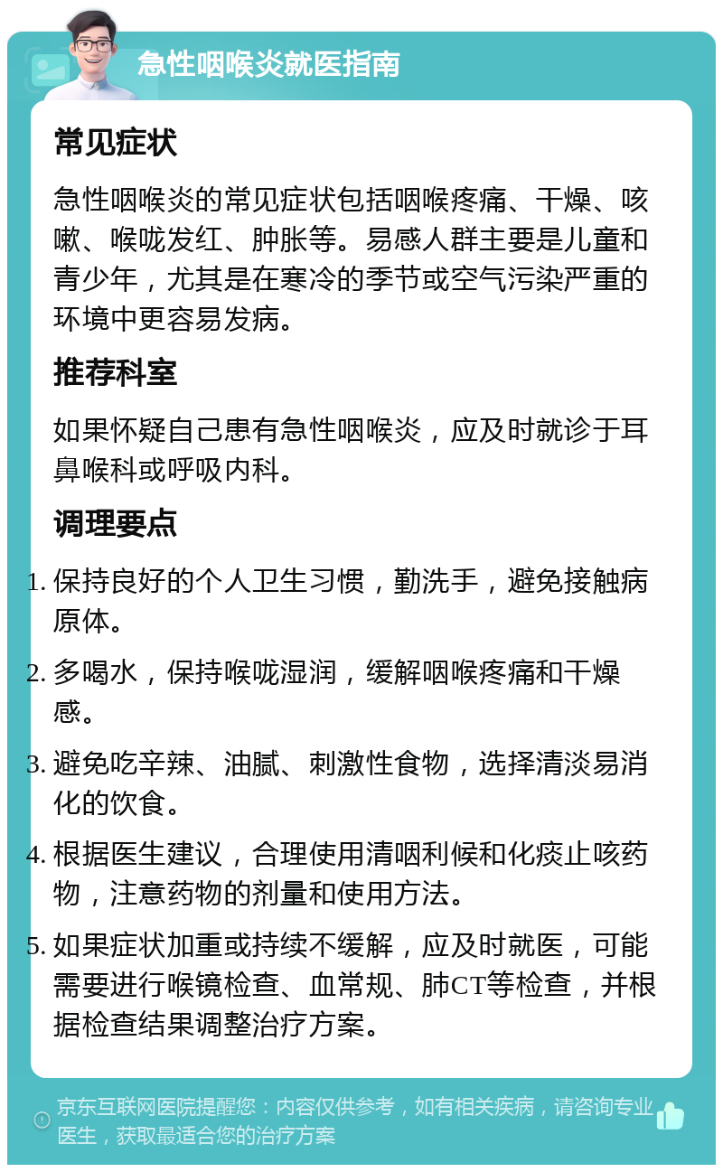 急性咽喉炎就医指南 常见症状 急性咽喉炎的常见症状包括咽喉疼痛、干燥、咳嗽、喉咙发红、肿胀等。易感人群主要是儿童和青少年，尤其是在寒冷的季节或空气污染严重的环境中更容易发病。 推荐科室 如果怀疑自己患有急性咽喉炎，应及时就诊于耳鼻喉科或呼吸内科。 调理要点 保持良好的个人卫生习惯，勤洗手，避免接触病原体。 多喝水，保持喉咙湿润，缓解咽喉疼痛和干燥感。 避免吃辛辣、油腻、刺激性食物，选择清淡易消化的饮食。 根据医生建议，合理使用清咽利候和化痰止咳药物，注意药物的剂量和使用方法。 如果症状加重或持续不缓解，应及时就医，可能需要进行喉镜检查、血常规、肺CT等检查，并根据检查结果调整治疗方案。