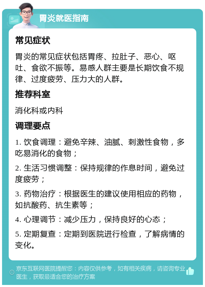 胃炎就医指南 常见症状 胃炎的常见症状包括胃疼、拉肚子、恶心、呕吐、食欲不振等。易感人群主要是长期饮食不规律、过度疲劳、压力大的人群。 推荐科室 消化科或内科 调理要点 1. 饮食调理：避免辛辣、油腻、刺激性食物，多吃易消化的食物； 2. 生活习惯调整：保持规律的作息时间，避免过度疲劳； 3. 药物治疗：根据医生的建议使用相应的药物，如抗酸药、抗生素等； 4. 心理调节：减少压力，保持良好的心态； 5. 定期复查：定期到医院进行检查，了解病情的变化。