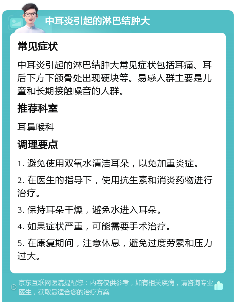 中耳炎引起的淋巴结肿大 常见症状 中耳炎引起的淋巴结肿大常见症状包括耳痛、耳后下方下颌骨处出现硬块等。易感人群主要是儿童和长期接触噪音的人群。 推荐科室 耳鼻喉科 调理要点 1. 避免使用双氧水清洁耳朵，以免加重炎症。 2. 在医生的指导下，使用抗生素和消炎药物进行治疗。 3. 保持耳朵干燥，避免水进入耳朵。 4. 如果症状严重，可能需要手术治疗。 5. 在康复期间，注意休息，避免过度劳累和压力过大。