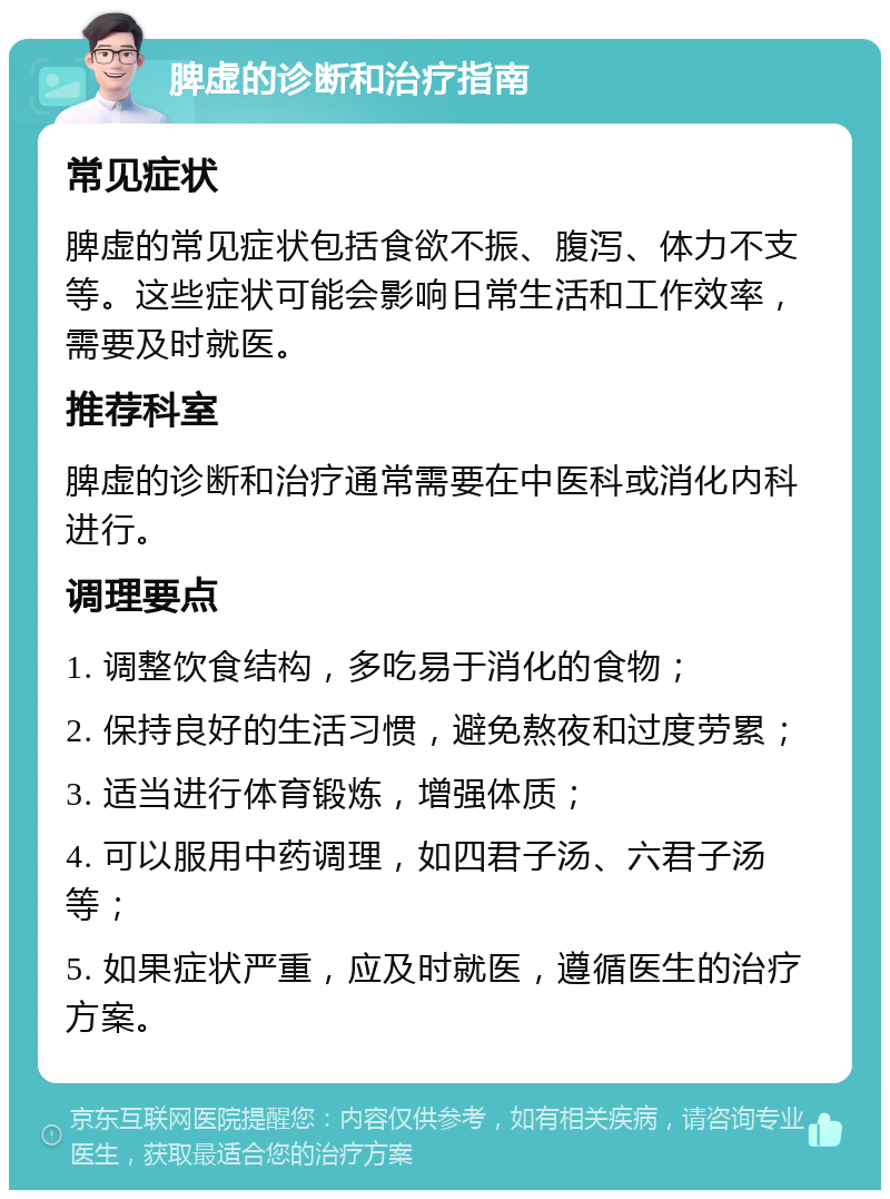 脾虚的诊断和治疗指南 常见症状 脾虚的常见症状包括食欲不振、腹泻、体力不支等。这些症状可能会影响日常生活和工作效率，需要及时就医。 推荐科室 脾虚的诊断和治疗通常需要在中医科或消化内科进行。 调理要点 1. 调整饮食结构，多吃易于消化的食物； 2. 保持良好的生活习惯，避免熬夜和过度劳累； 3. 适当进行体育锻炼，增强体质； 4. 可以服用中药调理，如四君子汤、六君子汤等； 5. 如果症状严重，应及时就医，遵循医生的治疗方案。