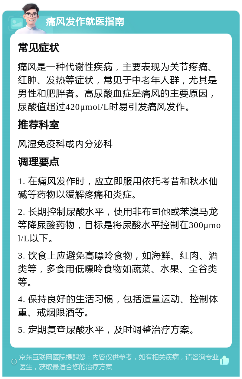 痛风发作就医指南 常见症状 痛风是一种代谢性疾病，主要表现为关节疼痛、红肿、发热等症状，常见于中老年人群，尤其是男性和肥胖者。高尿酸血症是痛风的主要原因，尿酸值超过420μmol/L时易引发痛风发作。 推荐科室 风湿免疫科或内分泌科 调理要点 1. 在痛风发作时，应立即服用依托考昔和秋水仙碱等药物以缓解疼痛和炎症。 2. 长期控制尿酸水平，使用非布司他或苯溴马龙等降尿酸药物，目标是将尿酸水平控制在300μmol/L以下。 3. 饮食上应避免高嘌呤食物，如海鲜、红肉、酒类等，多食用低嘌呤食物如蔬菜、水果、全谷类等。 4. 保持良好的生活习惯，包括适量运动、控制体重、戒烟限酒等。 5. 定期复查尿酸水平，及时调整治疗方案。