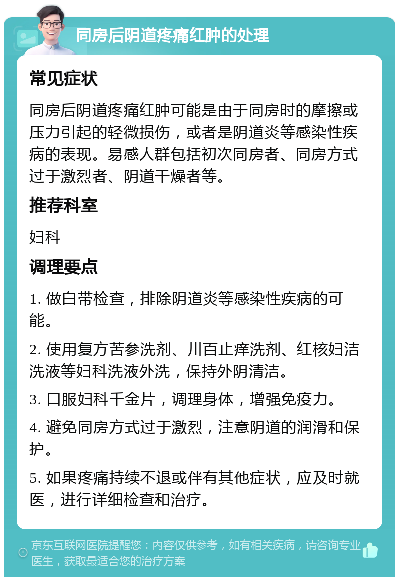 同房后阴道疼痛红肿的处理 常见症状 同房后阴道疼痛红肿可能是由于同房时的摩擦或压力引起的轻微损伤，或者是阴道炎等感染性疾病的表现。易感人群包括初次同房者、同房方式过于激烈者、阴道干燥者等。 推荐科室 妇科 调理要点 1. 做白带检查，排除阴道炎等感染性疾病的可能。 2. 使用复方苦参洗剂、川百止痒洗剂、红核妇洁洗液等妇科洗液外洗，保持外阴清洁。 3. 口服妇科千金片，调理身体，增强免疫力。 4. 避免同房方式过于激烈，注意阴道的润滑和保护。 5. 如果疼痛持续不退或伴有其他症状，应及时就医，进行详细检查和治疗。