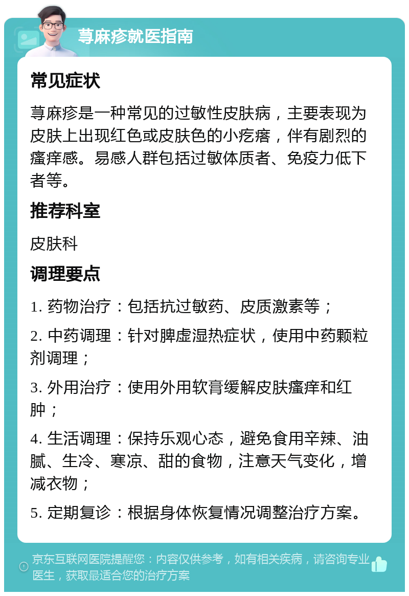 荨麻疹就医指南 常见症状 荨麻疹是一种常见的过敏性皮肤病，主要表现为皮肤上出现红色或皮肤色的小疙瘩，伴有剧烈的瘙痒感。易感人群包括过敏体质者、免疫力低下者等。 推荐科室 皮肤科 调理要点 1. 药物治疗：包括抗过敏药、皮质激素等； 2. 中药调理：针对脾虚湿热症状，使用中药颗粒剂调理； 3. 外用治疗：使用外用软膏缓解皮肤瘙痒和红肿； 4. 生活调理：保持乐观心态，避免食用辛辣、油腻、生冷、寒凉、甜的食物，注意天气变化，增减衣物； 5. 定期复诊：根据身体恢复情况调整治疗方案。