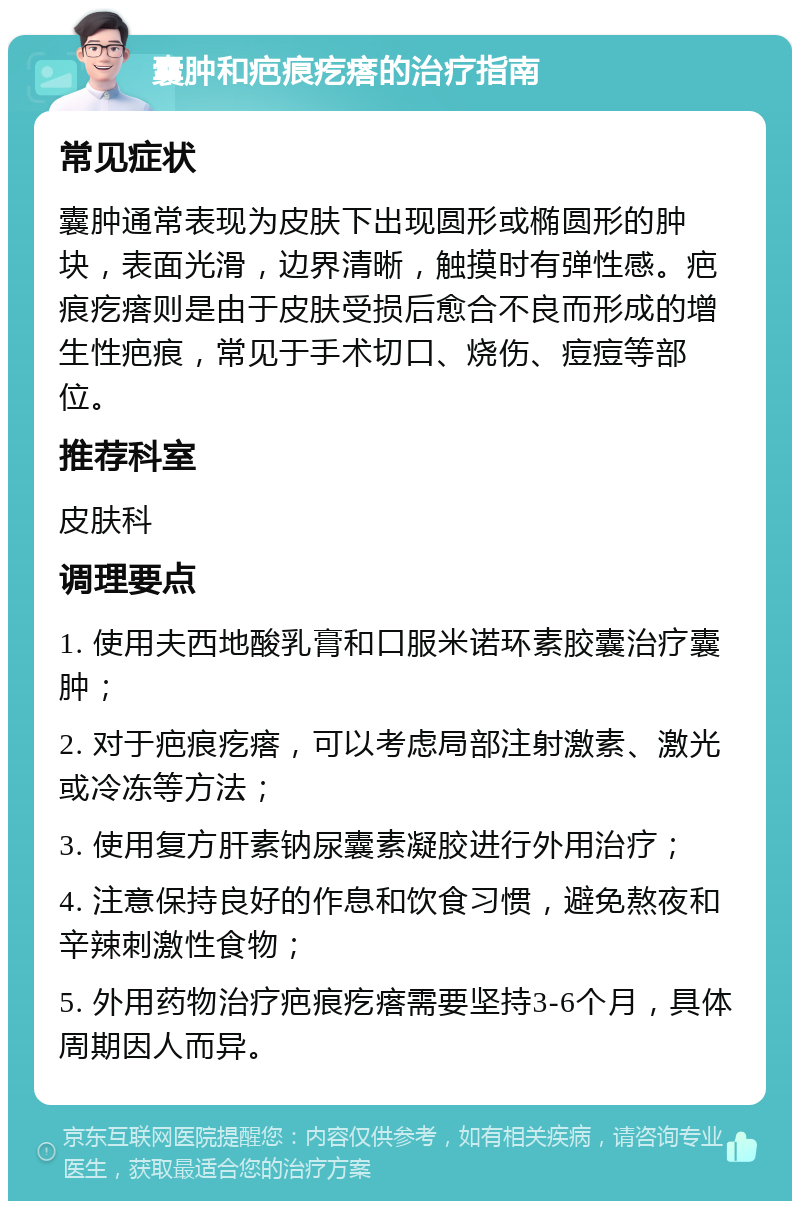 囊肿和疤痕疙瘩的治疗指南 常见症状 囊肿通常表现为皮肤下出现圆形或椭圆形的肿块，表面光滑，边界清晰，触摸时有弹性感。疤痕疙瘩则是由于皮肤受损后愈合不良而形成的增生性疤痕，常见于手术切口、烧伤、痘痘等部位。 推荐科室 皮肤科 调理要点 1. 使用夫西地酸乳膏和口服米诺环素胶囊治疗囊肿； 2. 对于疤痕疙瘩，可以考虑局部注射激素、激光或冷冻等方法； 3. 使用复方肝素钠尿囊素凝胶进行外用治疗； 4. 注意保持良好的作息和饮食习惯，避免熬夜和辛辣刺激性食物； 5. 外用药物治疗疤痕疙瘩需要坚持3-6个月，具体周期因人而异。