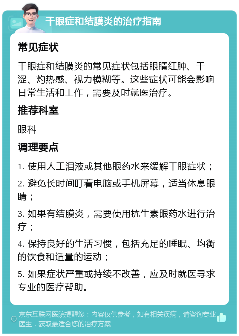 干眼症和结膜炎的治疗指南 常见症状 干眼症和结膜炎的常见症状包括眼睛红肿、干涩、灼热感、视力模糊等。这些症状可能会影响日常生活和工作，需要及时就医治疗。 推荐科室 眼科 调理要点 1. 使用人工泪液或其他眼药水来缓解干眼症状； 2. 避免长时间盯着电脑或手机屏幕，适当休息眼睛； 3. 如果有结膜炎，需要使用抗生素眼药水进行治疗； 4. 保持良好的生活习惯，包括充足的睡眠、均衡的饮食和适量的运动； 5. 如果症状严重或持续不改善，应及时就医寻求专业的医疗帮助。