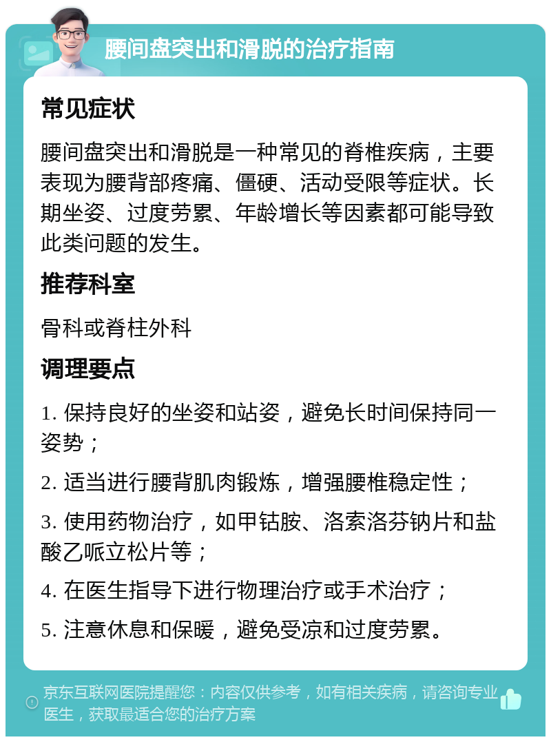 腰间盘突出和滑脱的治疗指南 常见症状 腰间盘突出和滑脱是一种常见的脊椎疾病，主要表现为腰背部疼痛、僵硬、活动受限等症状。长期坐姿、过度劳累、年龄增长等因素都可能导致此类问题的发生。 推荐科室 骨科或脊柱外科 调理要点 1. 保持良好的坐姿和站姿，避免长时间保持同一姿势； 2. 适当进行腰背肌肉锻炼，增强腰椎稳定性； 3. 使用药物治疗，如甲钴胺、洛索洛芬钠片和盐酸乙哌立松片等； 4. 在医生指导下进行物理治疗或手术治疗； 5. 注意休息和保暖，避免受凉和过度劳累。