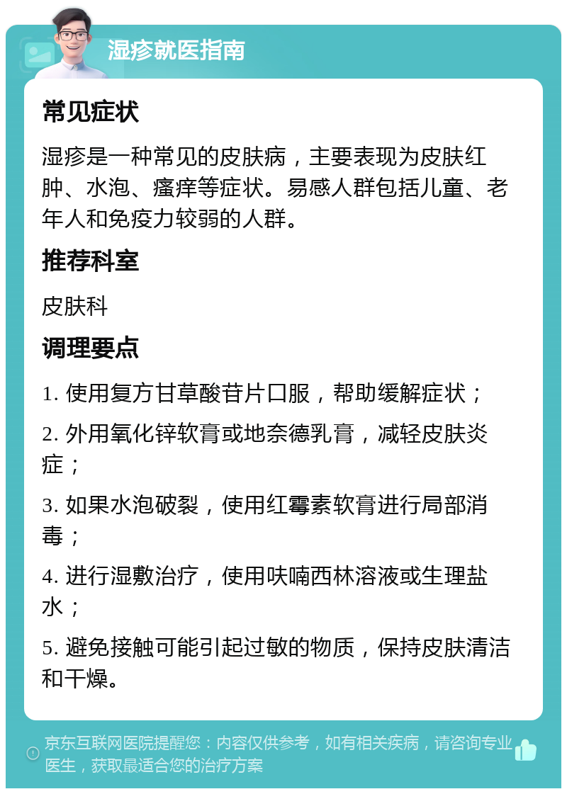 湿疹就医指南 常见症状 湿疹是一种常见的皮肤病，主要表现为皮肤红肿、水泡、瘙痒等症状。易感人群包括儿童、老年人和免疫力较弱的人群。 推荐科室 皮肤科 调理要点 1. 使用复方甘草酸苷片口服，帮助缓解症状； 2. 外用氧化锌软膏或地奈德乳膏，减轻皮肤炎症； 3. 如果水泡破裂，使用红霉素软膏进行局部消毒； 4. 进行湿敷治疗，使用呋喃西林溶液或生理盐水； 5. 避免接触可能引起过敏的物质，保持皮肤清洁和干燥。