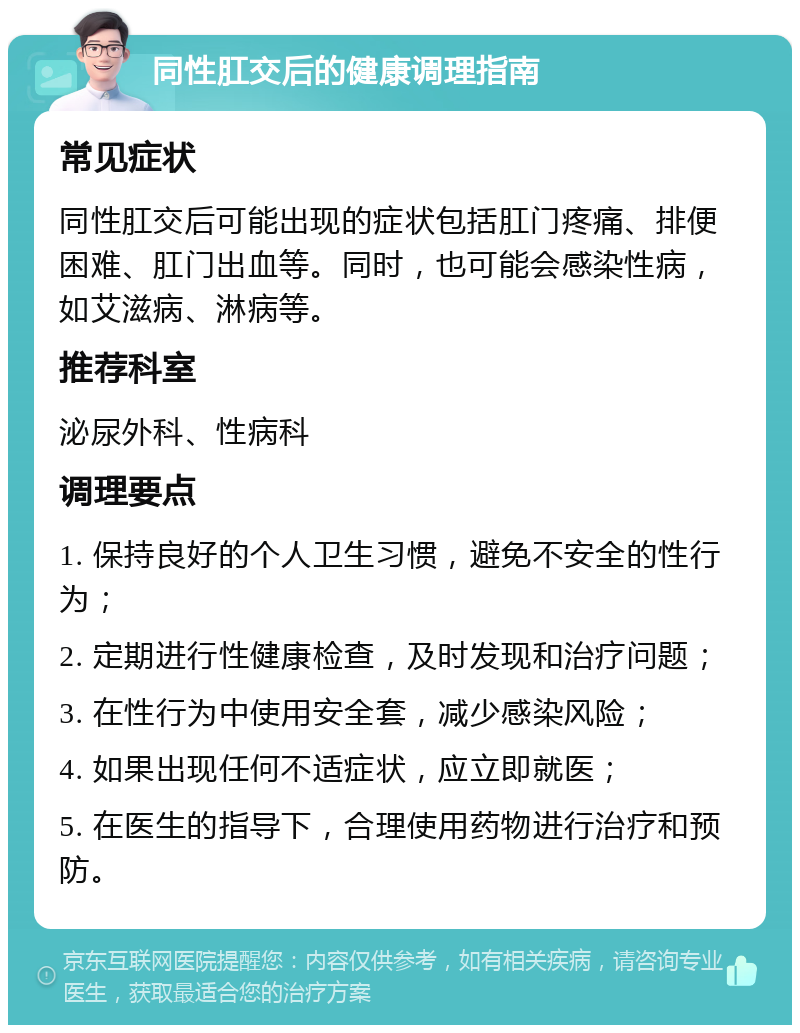 同性肛交后的健康调理指南 常见症状 同性肛交后可能出现的症状包括肛门疼痛、排便困难、肛门出血等。同时，也可能会感染性病，如艾滋病、淋病等。 推荐科室 泌尿外科、性病科 调理要点 1. 保持良好的个人卫生习惯，避免不安全的性行为； 2. 定期进行性健康检查，及时发现和治疗问题； 3. 在性行为中使用安全套，减少感染风险； 4. 如果出现任何不适症状，应立即就医； 5. 在医生的指导下，合理使用药物进行治疗和预防。