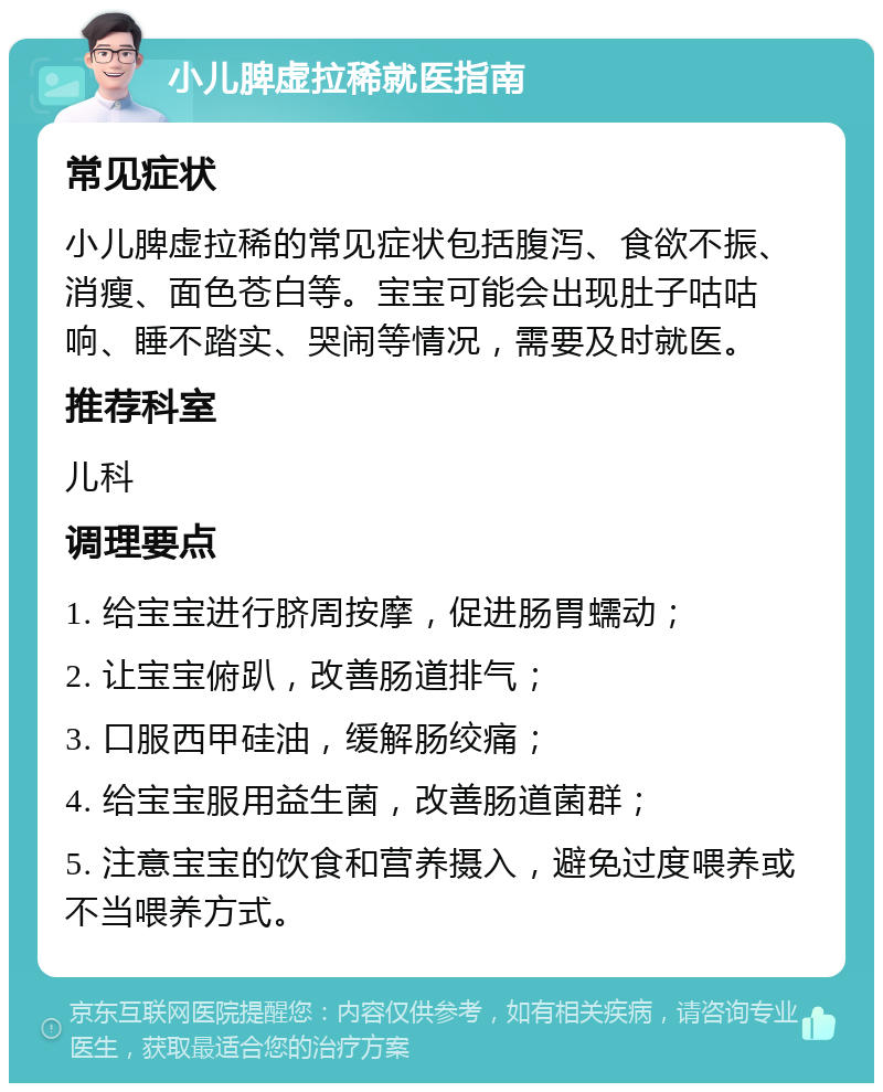 小儿脾虚拉稀就医指南 常见症状 小儿脾虚拉稀的常见症状包括腹泻、食欲不振、消瘦、面色苍白等。宝宝可能会出现肚子咕咕响、睡不踏实、哭闹等情况，需要及时就医。 推荐科室 儿科 调理要点 1. 给宝宝进行脐周按摩，促进肠胃蠕动； 2. 让宝宝俯趴，改善肠道排气； 3. 口服西甲硅油，缓解肠绞痛； 4. 给宝宝服用益生菌，改善肠道菌群； 5. 注意宝宝的饮食和营养摄入，避免过度喂养或不当喂养方式。