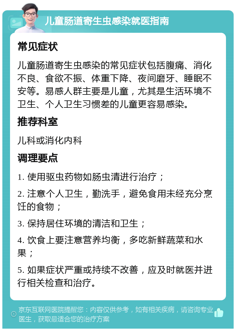 儿童肠道寄生虫感染就医指南 常见症状 儿童肠道寄生虫感染的常见症状包括腹痛、消化不良、食欲不振、体重下降、夜间磨牙、睡眠不安等。易感人群主要是儿童，尤其是生活环境不卫生、个人卫生习惯差的儿童更容易感染。 推荐科室 儿科或消化内科 调理要点 1. 使用驱虫药物如肠虫清进行治疗； 2. 注意个人卫生，勤洗手，避免食用未经充分烹饪的食物； 3. 保持居住环境的清洁和卫生； 4. 饮食上要注意营养均衡，多吃新鲜蔬菜和水果； 5. 如果症状严重或持续不改善，应及时就医并进行相关检查和治疗。