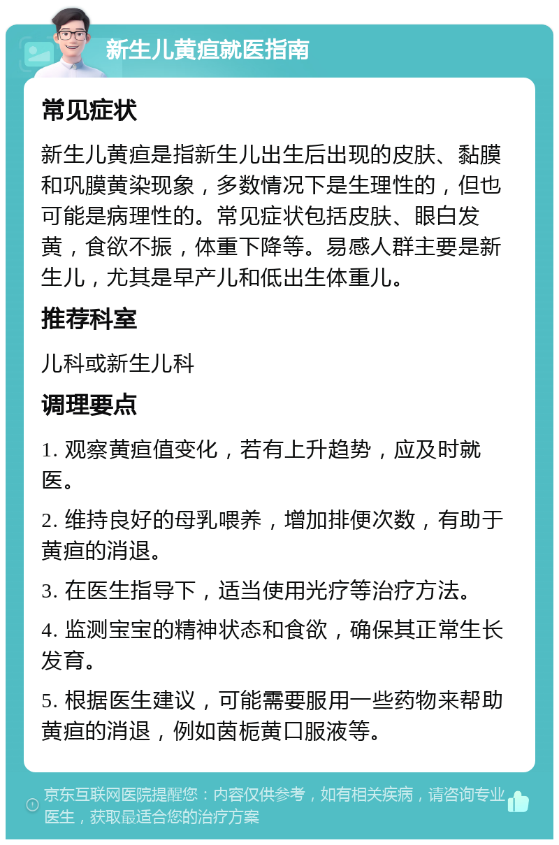 新生儿黄疸就医指南 常见症状 新生儿黄疸是指新生儿出生后出现的皮肤、黏膜和巩膜黄染现象，多数情况下是生理性的，但也可能是病理性的。常见症状包括皮肤、眼白发黄，食欲不振，体重下降等。易感人群主要是新生儿，尤其是早产儿和低出生体重儿。 推荐科室 儿科或新生儿科 调理要点 1. 观察黄疸值变化，若有上升趋势，应及时就医。 2. 维持良好的母乳喂养，增加排便次数，有助于黄疸的消退。 3. 在医生指导下，适当使用光疗等治疗方法。 4. 监测宝宝的精神状态和食欲，确保其正常生长发育。 5. 根据医生建议，可能需要服用一些药物来帮助黄疸的消退，例如茵栀黄口服液等。