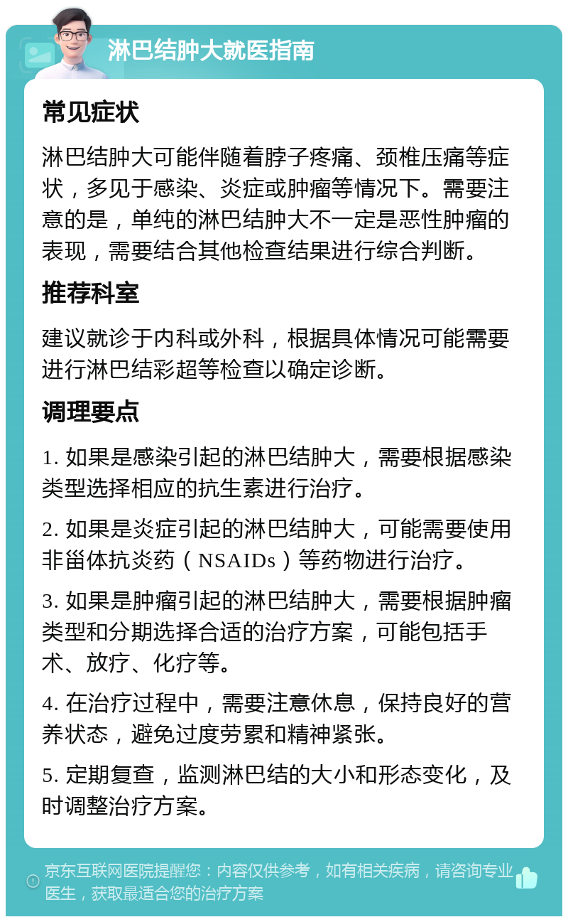 淋巴结肿大就医指南 常见症状 淋巴结肿大可能伴随着脖子疼痛、颈椎压痛等症状，多见于感染、炎症或肿瘤等情况下。需要注意的是，单纯的淋巴结肿大不一定是恶性肿瘤的表现，需要结合其他检查结果进行综合判断。 推荐科室 建议就诊于内科或外科，根据具体情况可能需要进行淋巴结彩超等检查以确定诊断。 调理要点 1. 如果是感染引起的淋巴结肿大，需要根据感染类型选择相应的抗生素进行治疗。 2. 如果是炎症引起的淋巴结肿大，可能需要使用非甾体抗炎药（NSAIDs）等药物进行治疗。 3. 如果是肿瘤引起的淋巴结肿大，需要根据肿瘤类型和分期选择合适的治疗方案，可能包括手术、放疗、化疗等。 4. 在治疗过程中，需要注意休息，保持良好的营养状态，避免过度劳累和精神紧张。 5. 定期复查，监测淋巴结的大小和形态变化，及时调整治疗方案。