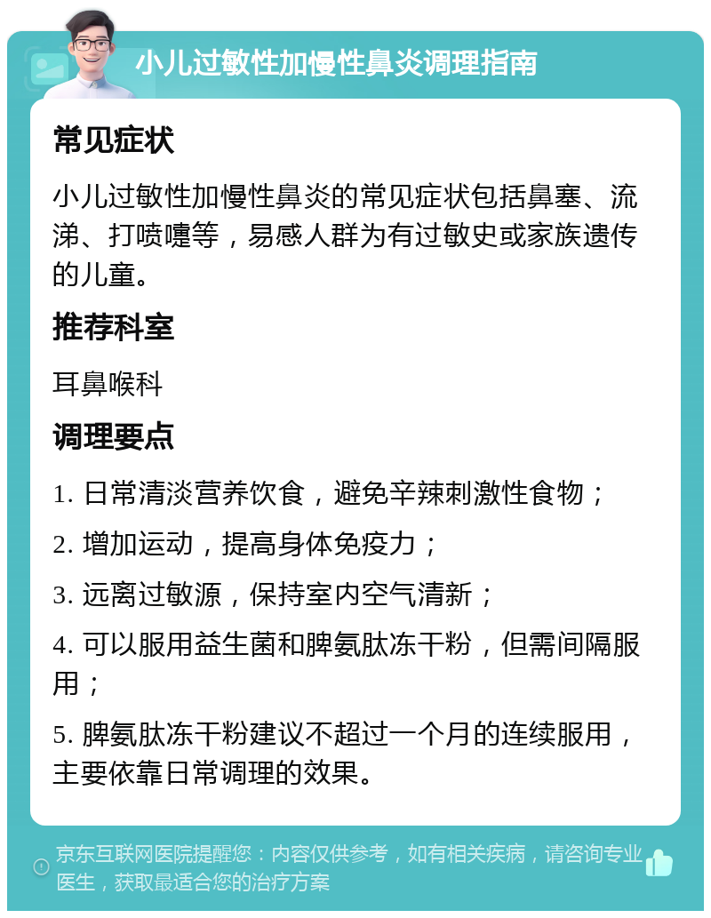 小儿过敏性加慢性鼻炎调理指南 常见症状 小儿过敏性加慢性鼻炎的常见症状包括鼻塞、流涕、打喷嚏等，易感人群为有过敏史或家族遗传的儿童。 推荐科室 耳鼻喉科 调理要点 1. 日常清淡营养饮食，避免辛辣刺激性食物； 2. 增加运动，提高身体免疫力； 3. 远离过敏源，保持室内空气清新； 4. 可以服用益生菌和脾氨肽冻干粉，但需间隔服用； 5. 脾氨肽冻干粉建议不超过一个月的连续服用，主要依靠日常调理的效果。