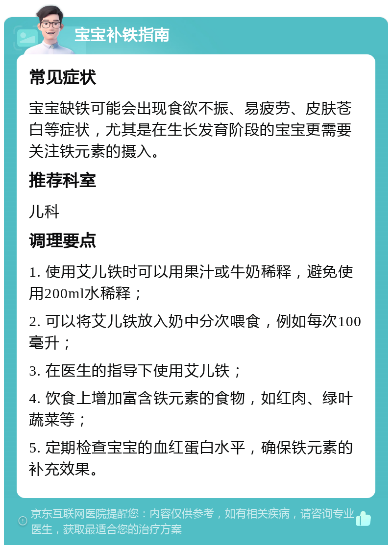 宝宝补铁指南 常见症状 宝宝缺铁可能会出现食欲不振、易疲劳、皮肤苍白等症状，尤其是在生长发育阶段的宝宝更需要关注铁元素的摄入。 推荐科室 儿科 调理要点 1. 使用艾儿铁时可以用果汁或牛奶稀释，避免使用200ml水稀释； 2. 可以将艾儿铁放入奶中分次喂食，例如每次100毫升； 3. 在医生的指导下使用艾儿铁； 4. 饮食上增加富含铁元素的食物，如红肉、绿叶蔬菜等； 5. 定期检查宝宝的血红蛋白水平，确保铁元素的补充效果。