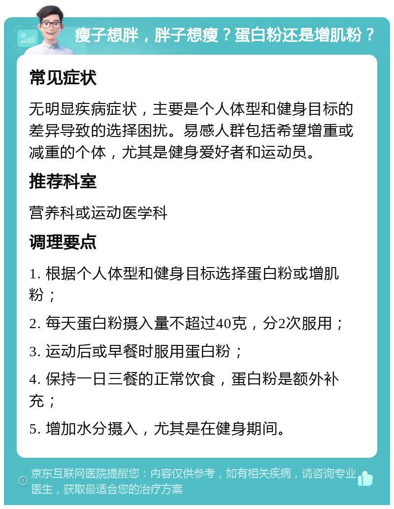 瘦子想胖，胖子想瘦？蛋白粉还是增肌粉？ 常见症状 无明显疾病症状，主要是个人体型和健身目标的差异导致的选择困扰。易感人群包括希望增重或减重的个体，尤其是健身爱好者和运动员。 推荐科室 营养科或运动医学科 调理要点 1. 根据个人体型和健身目标选择蛋白粉或增肌粉； 2. 每天蛋白粉摄入量不超过40克，分2次服用； 3. 运动后或早餐时服用蛋白粉； 4. 保持一日三餐的正常饮食，蛋白粉是额外补充； 5. 增加水分摄入，尤其是在健身期间。