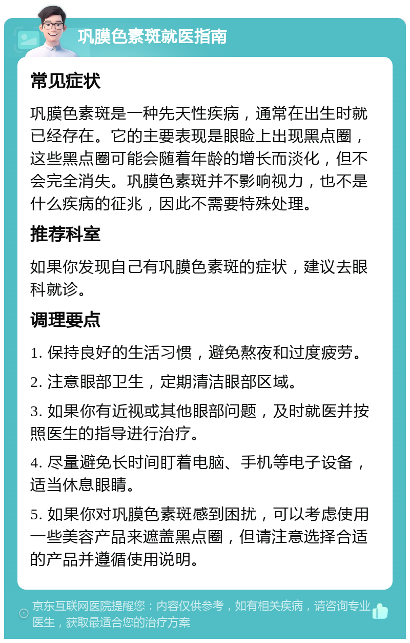 巩膜色素斑就医指南 常见症状 巩膜色素斑是一种先天性疾病，通常在出生时就已经存在。它的主要表现是眼睑上出现黑点圈，这些黑点圈可能会随着年龄的增长而淡化，但不会完全消失。巩膜色素斑并不影响视力，也不是什么疾病的征兆，因此不需要特殊处理。 推荐科室 如果你发现自己有巩膜色素斑的症状，建议去眼科就诊。 调理要点 1. 保持良好的生活习惯，避免熬夜和过度疲劳。 2. 注意眼部卫生，定期清洁眼部区域。 3. 如果你有近视或其他眼部问题，及时就医并按照医生的指导进行治疗。 4. 尽量避免长时间盯着电脑、手机等电子设备，适当休息眼睛。 5. 如果你对巩膜色素斑感到困扰，可以考虑使用一些美容产品来遮盖黑点圈，但请注意选择合适的产品并遵循使用说明。