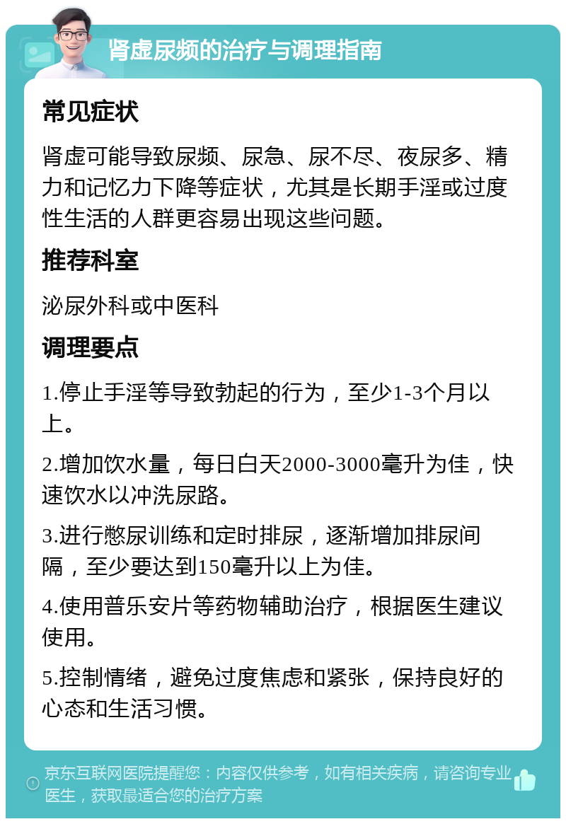 肾虚尿频的治疗与调理指南 常见症状 肾虚可能导致尿频、尿急、尿不尽、夜尿多、精力和记忆力下降等症状，尤其是长期手淫或过度性生活的人群更容易出现这些问题。 推荐科室 泌尿外科或中医科 调理要点 1.停止手淫等导致勃起的行为，至少1-3个月以上。 2.增加饮水量，每日白天2000-3000毫升为佳，快速饮水以冲洗尿路。 3.进行憋尿训练和定时排尿，逐渐增加排尿间隔，至少要达到150毫升以上为佳。 4.使用普乐安片等药物辅助治疗，根据医生建议使用。 5.控制情绪，避免过度焦虑和紧张，保持良好的心态和生活习惯。