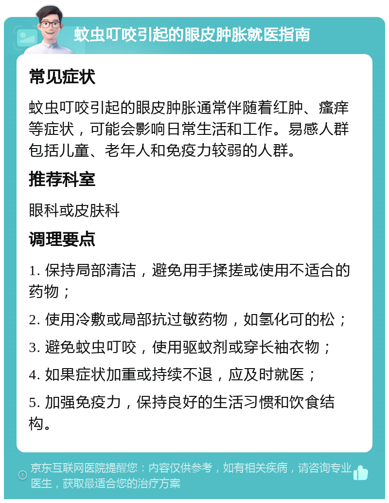 蚊虫叮咬引起的眼皮肿胀就医指南 常见症状 蚊虫叮咬引起的眼皮肿胀通常伴随着红肿、瘙痒等症状，可能会影响日常生活和工作。易感人群包括儿童、老年人和免疫力较弱的人群。 推荐科室 眼科或皮肤科 调理要点 1. 保持局部清洁，避免用手揉搓或使用不适合的药物； 2. 使用冷敷或局部抗过敏药物，如氢化可的松； 3. 避免蚊虫叮咬，使用驱蚊剂或穿长袖衣物； 4. 如果症状加重或持续不退，应及时就医； 5. 加强免疫力，保持良好的生活习惯和饮食结构。