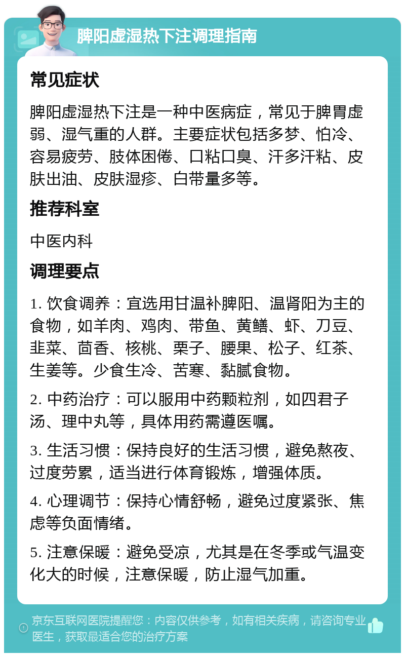 脾阳虚湿热下注调理指南 常见症状 脾阳虚湿热下注是一种中医病症，常见于脾胃虚弱、湿气重的人群。主要症状包括多梦、怕冷、容易疲劳、肢体困倦、口粘口臭、汗多汗粘、皮肤出油、皮肤湿疹、白带量多等。 推荐科室 中医内科 调理要点 1. 饮食调养：宜选用甘温补脾阳、温肾阳为主的食物，如羊肉、鸡肉、带鱼、黄鳝、虾、刀豆、韭菜、茴香、核桃、栗子、腰果、松子、红茶、生姜等。少食生冷、苦寒、黏腻食物。 2. 中药治疗：可以服用中药颗粒剂，如四君子汤、理中丸等，具体用药需遵医嘱。 3. 生活习惯：保持良好的生活习惯，避免熬夜、过度劳累，适当进行体育锻炼，增强体质。 4. 心理调节：保持心情舒畅，避免过度紧张、焦虑等负面情绪。 5. 注意保暖：避免受凉，尤其是在冬季或气温变化大的时候，注意保暖，防止湿气加重。