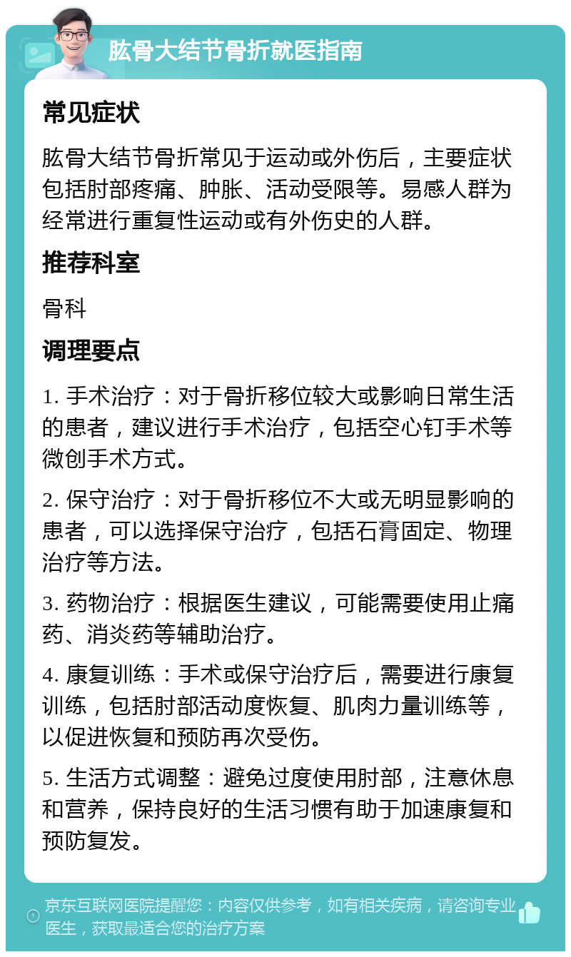 肱骨大结节骨折就医指南 常见症状 肱骨大结节骨折常见于运动或外伤后，主要症状包括肘部疼痛、肿胀、活动受限等。易感人群为经常进行重复性运动或有外伤史的人群。 推荐科室 骨科 调理要点 1. 手术治疗：对于骨折移位较大或影响日常生活的患者，建议进行手术治疗，包括空心钉手术等微创手术方式。 2. 保守治疗：对于骨折移位不大或无明显影响的患者，可以选择保守治疗，包括石膏固定、物理治疗等方法。 3. 药物治疗：根据医生建议，可能需要使用止痛药、消炎药等辅助治疗。 4. 康复训练：手术或保守治疗后，需要进行康复训练，包括肘部活动度恢复、肌肉力量训练等，以促进恢复和预防再次受伤。 5. 生活方式调整：避免过度使用肘部，注意休息和营养，保持良好的生活习惯有助于加速康复和预防复发。