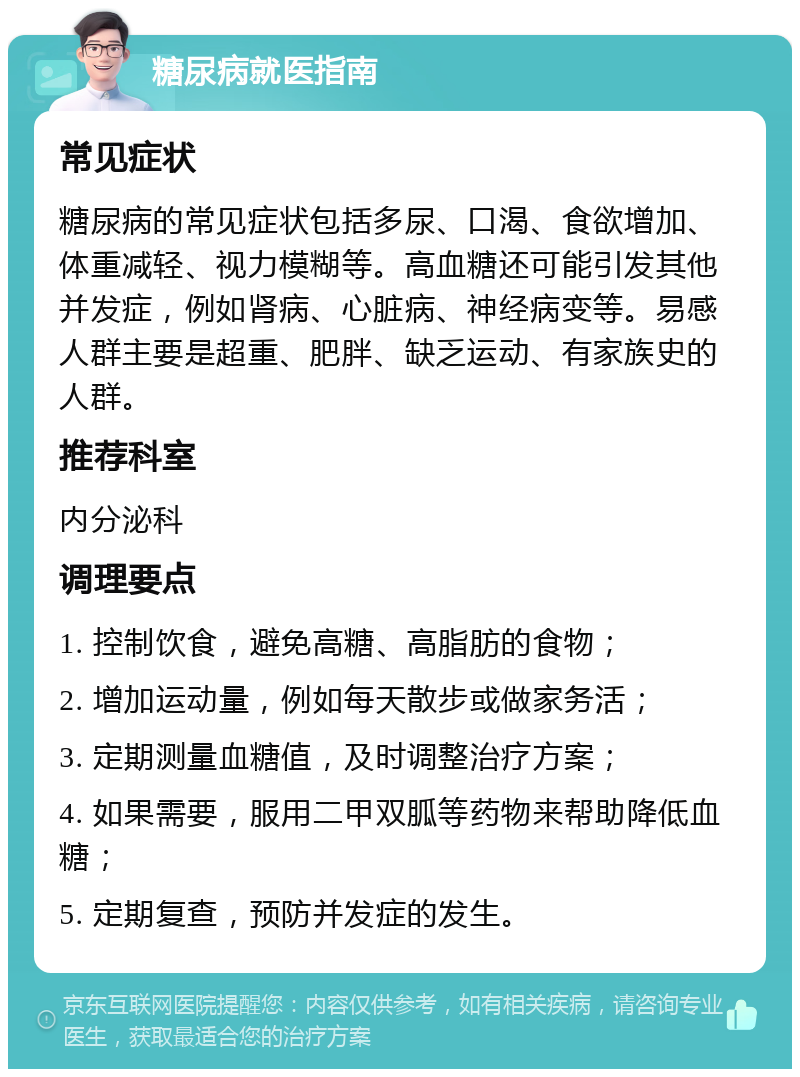 糖尿病就医指南 常见症状 糖尿病的常见症状包括多尿、口渴、食欲增加、体重减轻、视力模糊等。高血糖还可能引发其他并发症，例如肾病、心脏病、神经病变等。易感人群主要是超重、肥胖、缺乏运动、有家族史的人群。 推荐科室 内分泌科 调理要点 1. 控制饮食，避免高糖、高脂肪的食物； 2. 增加运动量，例如每天散步或做家务活； 3. 定期测量血糖值，及时调整治疗方案； 4. 如果需要，服用二甲双胍等药物来帮助降低血糖； 5. 定期复查，预防并发症的发生。