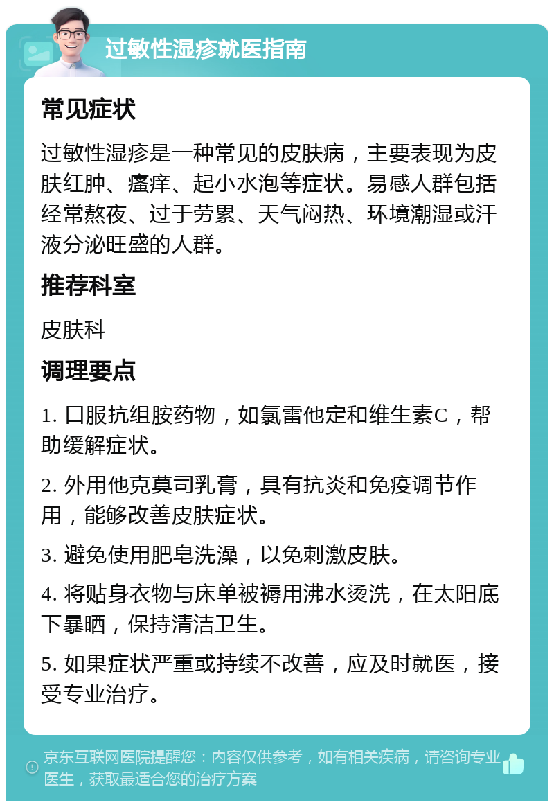 过敏性湿疹就医指南 常见症状 过敏性湿疹是一种常见的皮肤病，主要表现为皮肤红肿、瘙痒、起小水泡等症状。易感人群包括经常熬夜、过于劳累、天气闷热、环境潮湿或汗液分泌旺盛的人群。 推荐科室 皮肤科 调理要点 1. 口服抗组胺药物，如氯雷他定和维生素C，帮助缓解症状。 2. 外用他克莫司乳膏，具有抗炎和免疫调节作用，能够改善皮肤症状。 3. 避免使用肥皂洗澡，以免刺激皮肤。 4. 将贴身衣物与床单被褥用沸水烫洗，在太阳底下暴晒，保持清洁卫生。 5. 如果症状严重或持续不改善，应及时就医，接受专业治疗。