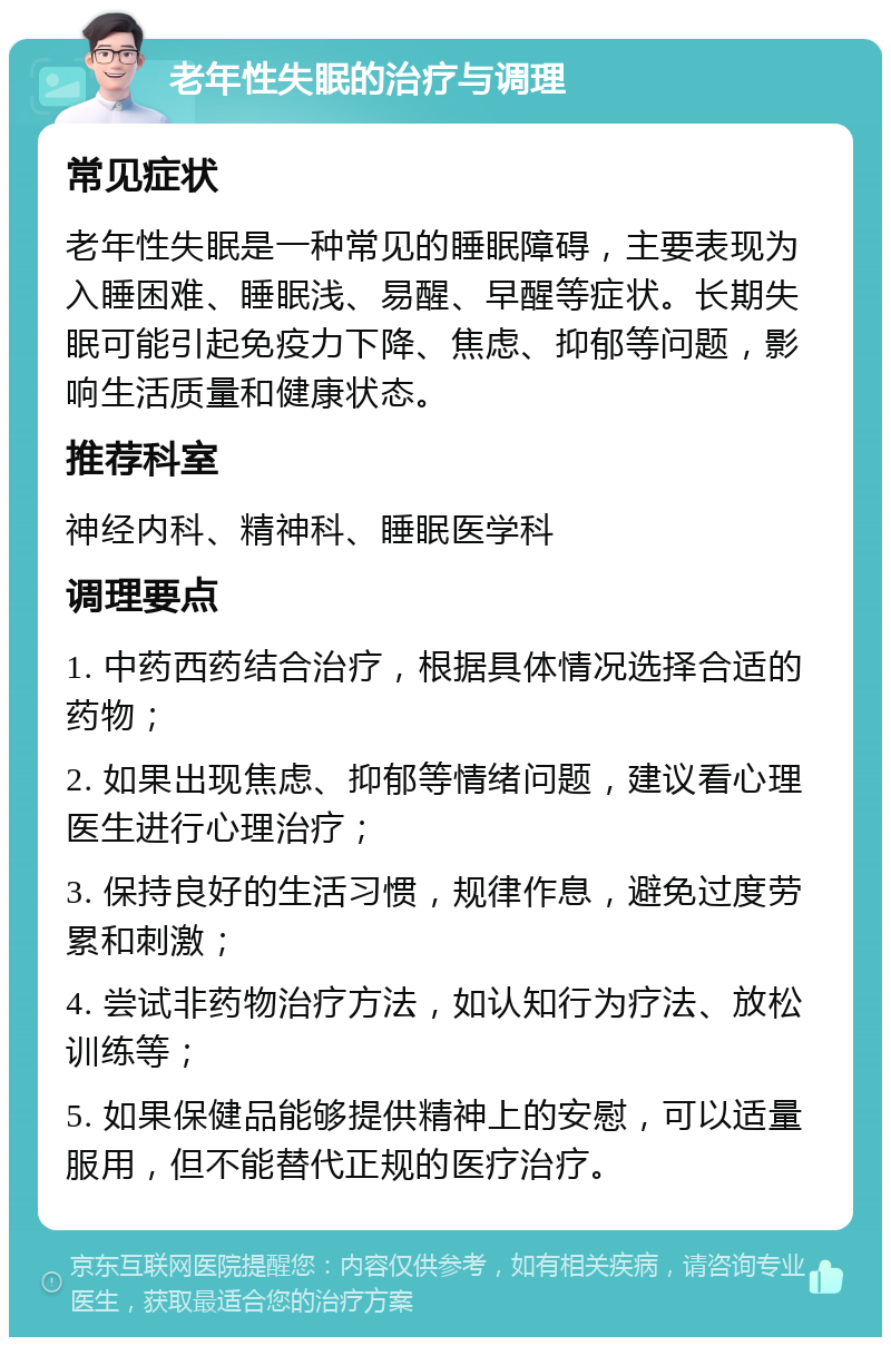 老年性失眠的治疗与调理 常见症状 老年性失眠是一种常见的睡眠障碍，主要表现为入睡困难、睡眠浅、易醒、早醒等症状。长期失眠可能引起免疫力下降、焦虑、抑郁等问题，影响生活质量和健康状态。 推荐科室 神经内科、精神科、睡眠医学科 调理要点 1. 中药西药结合治疗，根据具体情况选择合适的药物； 2. 如果出现焦虑、抑郁等情绪问题，建议看心理医生进行心理治疗； 3. 保持良好的生活习惯，规律作息，避免过度劳累和刺激； 4. 尝试非药物治疗方法，如认知行为疗法、放松训练等； 5. 如果保健品能够提供精神上的安慰，可以适量服用，但不能替代正规的医疗治疗。