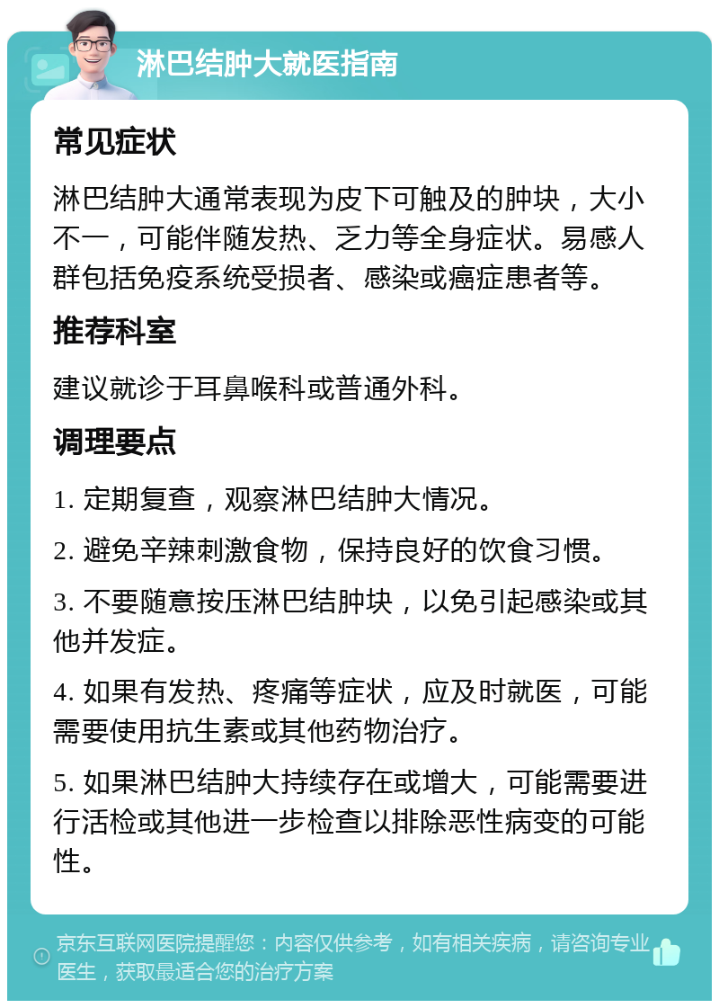 淋巴结肿大就医指南 常见症状 淋巴结肿大通常表现为皮下可触及的肿块，大小不一，可能伴随发热、乏力等全身症状。易感人群包括免疫系统受损者、感染或癌症患者等。 推荐科室 建议就诊于耳鼻喉科或普通外科。 调理要点 1. 定期复查，观察淋巴结肿大情况。 2. 避免辛辣刺激食物，保持良好的饮食习惯。 3. 不要随意按压淋巴结肿块，以免引起感染或其他并发症。 4. 如果有发热、疼痛等症状，应及时就医，可能需要使用抗生素或其他药物治疗。 5. 如果淋巴结肿大持续存在或增大，可能需要进行活检或其他进一步检查以排除恶性病变的可能性。