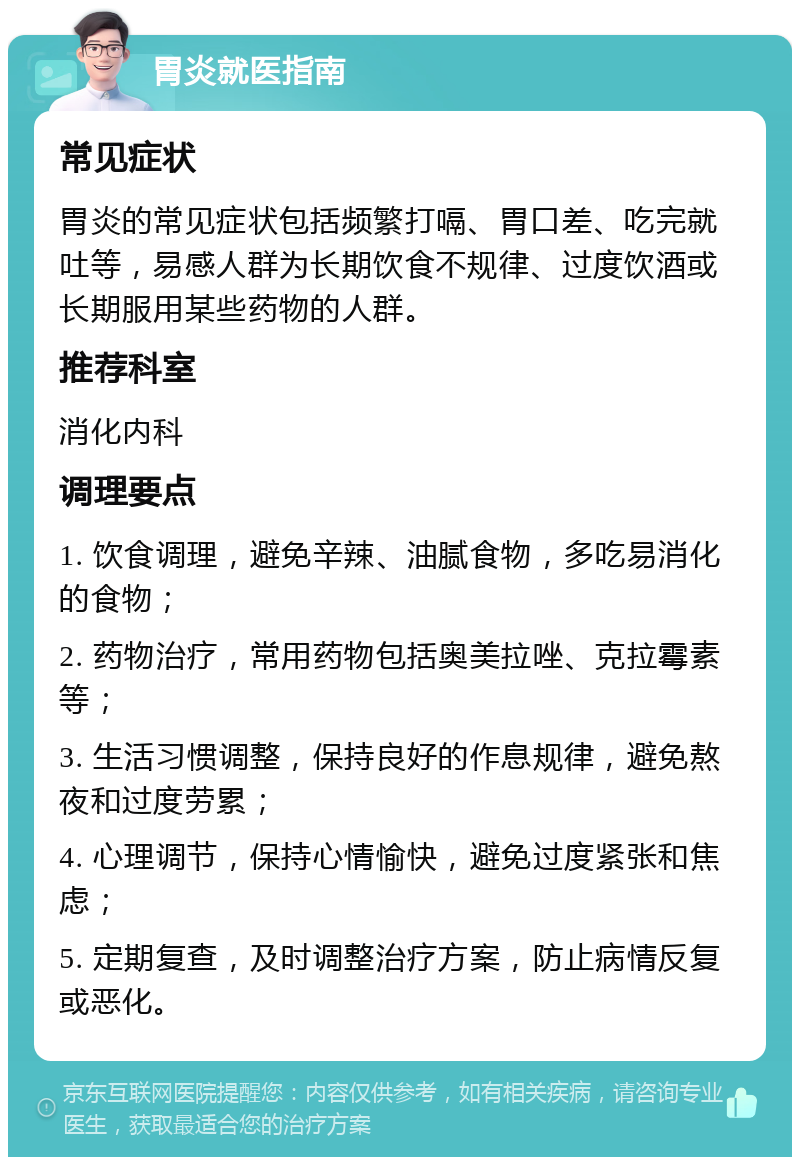 胃炎就医指南 常见症状 胃炎的常见症状包括频繁打嗝、胃口差、吃完就吐等，易感人群为长期饮食不规律、过度饮酒或长期服用某些药物的人群。 推荐科室 消化内科 调理要点 1. 饮食调理，避免辛辣、油腻食物，多吃易消化的食物； 2. 药物治疗，常用药物包括奥美拉唑、克拉霉素等； 3. 生活习惯调整，保持良好的作息规律，避免熬夜和过度劳累； 4. 心理调节，保持心情愉快，避免过度紧张和焦虑； 5. 定期复查，及时调整治疗方案，防止病情反复或恶化。