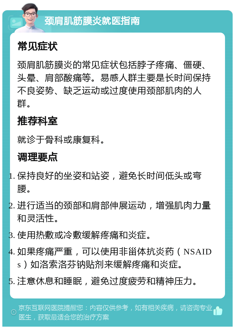 颈肩肌筋膜炎就医指南 常见症状 颈肩肌筋膜炎的常见症状包括脖子疼痛、僵硬、头晕、肩部酸痛等。易感人群主要是长时间保持不良姿势、缺乏运动或过度使用颈部肌肉的人群。 推荐科室 就诊于骨科或康复科。 调理要点 保持良好的坐姿和站姿，避免长时间低头或弯腰。 进行适当的颈部和肩部伸展运动，增强肌肉力量和灵活性。 使用热敷或冷敷缓解疼痛和炎症。 如果疼痛严重，可以使用非甾体抗炎药（NSAIDs）如洛索洛芬钠贴剂来缓解疼痛和炎症。 注意休息和睡眠，避免过度疲劳和精神压力。