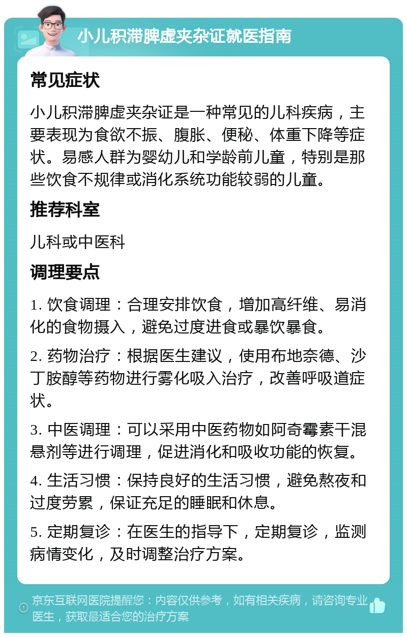 小儿积滞脾虚夹杂证就医指南 常见症状 小儿积滞脾虚夹杂证是一种常见的儿科疾病，主要表现为食欲不振、腹胀、便秘、体重下降等症状。易感人群为婴幼儿和学龄前儿童，特别是那些饮食不规律或消化系统功能较弱的儿童。 推荐科室 儿科或中医科 调理要点 1. 饮食调理：合理安排饮食，增加高纤维、易消化的食物摄入，避免过度进食或暴饮暴食。 2. 药物治疗：根据医生建议，使用布地奈德、沙丁胺醇等药物进行雾化吸入治疗，改善呼吸道症状。 3. 中医调理：可以采用中医药物如阿奇霉素干混悬剂等进行调理，促进消化和吸收功能的恢复。 4. 生活习惯：保持良好的生活习惯，避免熬夜和过度劳累，保证充足的睡眠和休息。 5. 定期复诊：在医生的指导下，定期复诊，监测病情变化，及时调整治疗方案。