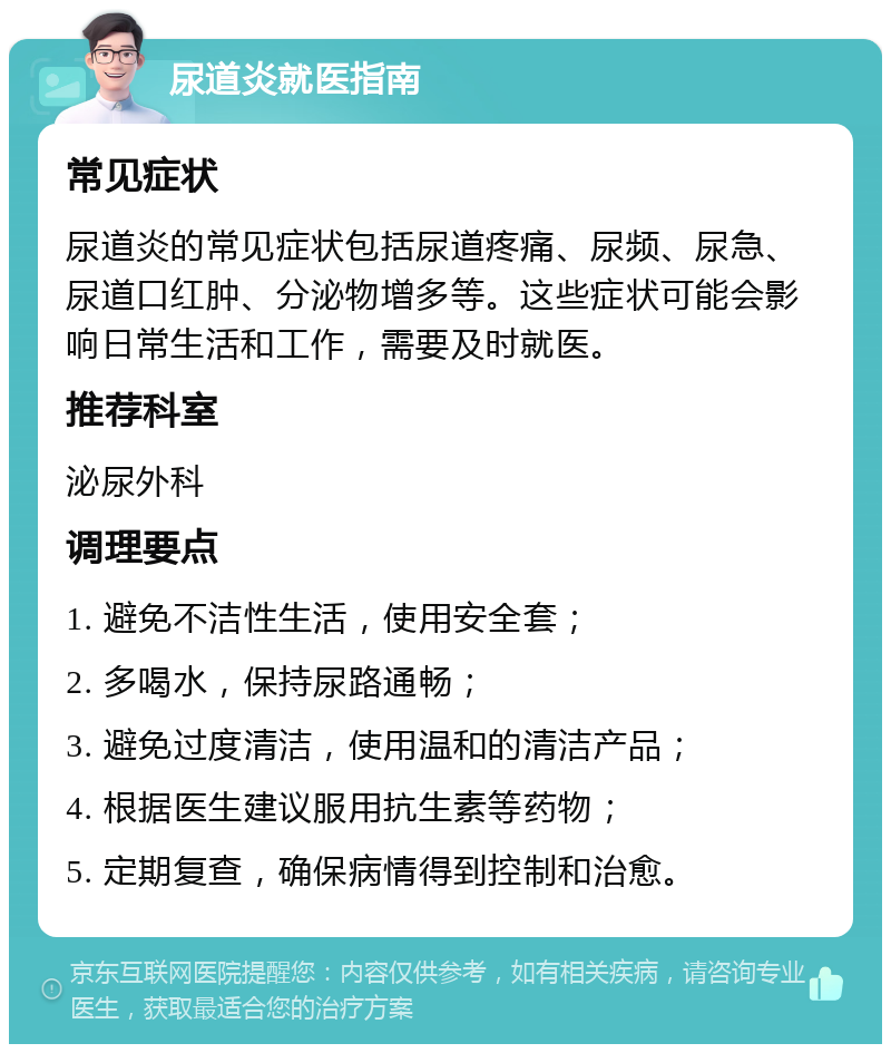 尿道炎就医指南 常见症状 尿道炎的常见症状包括尿道疼痛、尿频、尿急、尿道口红肿、分泌物增多等。这些症状可能会影响日常生活和工作，需要及时就医。 推荐科室 泌尿外科 调理要点 1. 避免不洁性生活，使用安全套； 2. 多喝水，保持尿路通畅； 3. 避免过度清洁，使用温和的清洁产品； 4. 根据医生建议服用抗生素等药物； 5. 定期复查，确保病情得到控制和治愈。