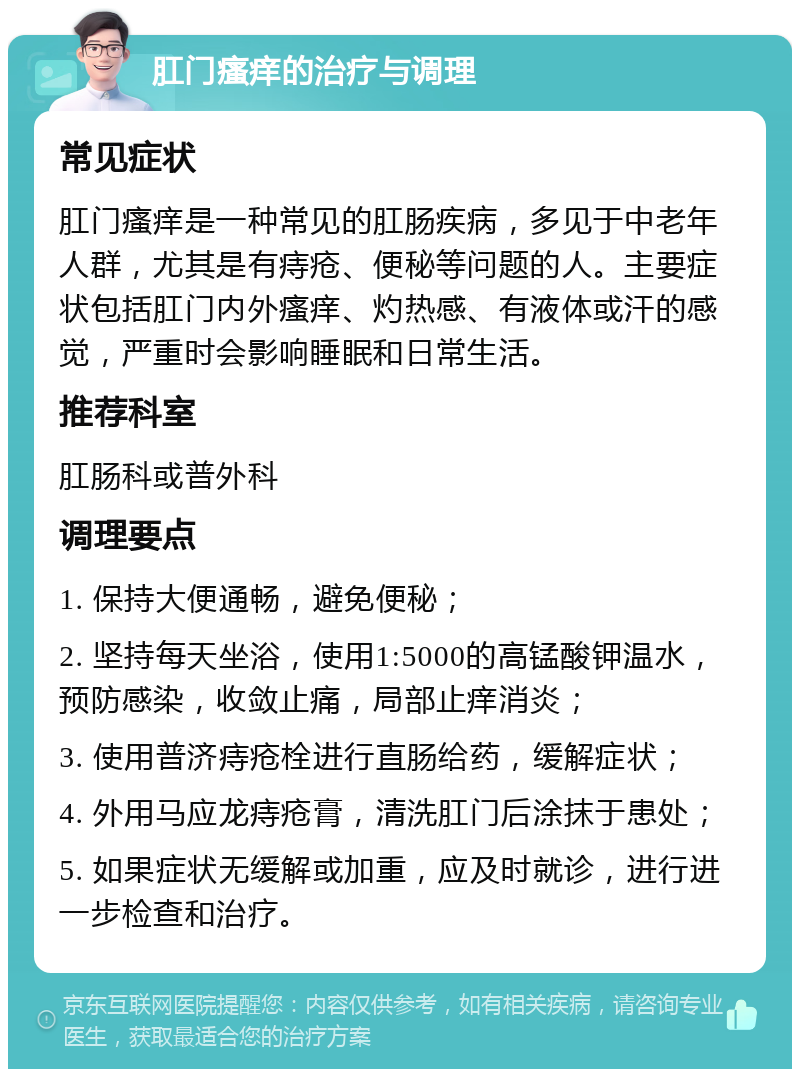 肛门瘙痒的治疗与调理 常见症状 肛门瘙痒是一种常见的肛肠疾病，多见于中老年人群，尤其是有痔疮、便秘等问题的人。主要症状包括肛门内外瘙痒、灼热感、有液体或汗的感觉，严重时会影响睡眠和日常生活。 推荐科室 肛肠科或普外科 调理要点 1. 保持大便通畅，避免便秘； 2. 坚持每天坐浴，使用1:5000的高锰酸钾温水，预防感染，收敛止痛，局部止痒消炎； 3. 使用普济痔疮栓进行直肠给药，缓解症状； 4. 外用马应龙痔疮膏，清洗肛门后涂抹于患处； 5. 如果症状无缓解或加重，应及时就诊，进行进一步检查和治疗。