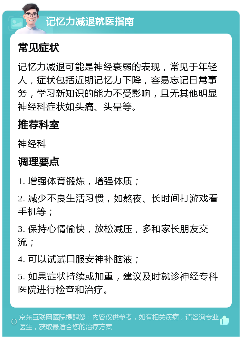 记忆力减退就医指南 常见症状 记忆力减退可能是神经衰弱的表现，常见于年轻人，症状包括近期记忆力下降，容易忘记日常事务，学习新知识的能力不受影响，且无其他明显神经科症状如头痛、头晕等。 推荐科室 神经科 调理要点 1. 增强体育锻炼，增强体质； 2. 减少不良生活习惯，如熬夜、长时间打游戏看手机等； 3. 保持心情愉快，放松减压，多和家长朋友交流； 4. 可以试试口服安神补脑液； 5. 如果症状持续或加重，建议及时就诊神经专科医院进行检查和治疗。