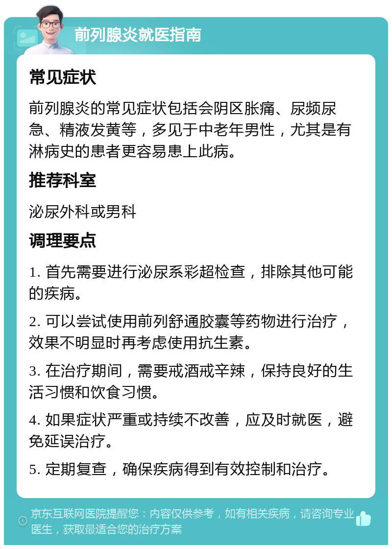 前列腺炎就医指南 常见症状 前列腺炎的常见症状包括会阴区胀痛、尿频尿急、精液发黄等，多见于中老年男性，尤其是有淋病史的患者更容易患上此病。 推荐科室 泌尿外科或男科 调理要点 1. 首先需要进行泌尿系彩超检查，排除其他可能的疾病。 2. 可以尝试使用前列舒通胶囊等药物进行治疗，效果不明显时再考虑使用抗生素。 3. 在治疗期间，需要戒酒戒辛辣，保持良好的生活习惯和饮食习惯。 4. 如果症状严重或持续不改善，应及时就医，避免延误治疗。 5. 定期复查，确保疾病得到有效控制和治疗。