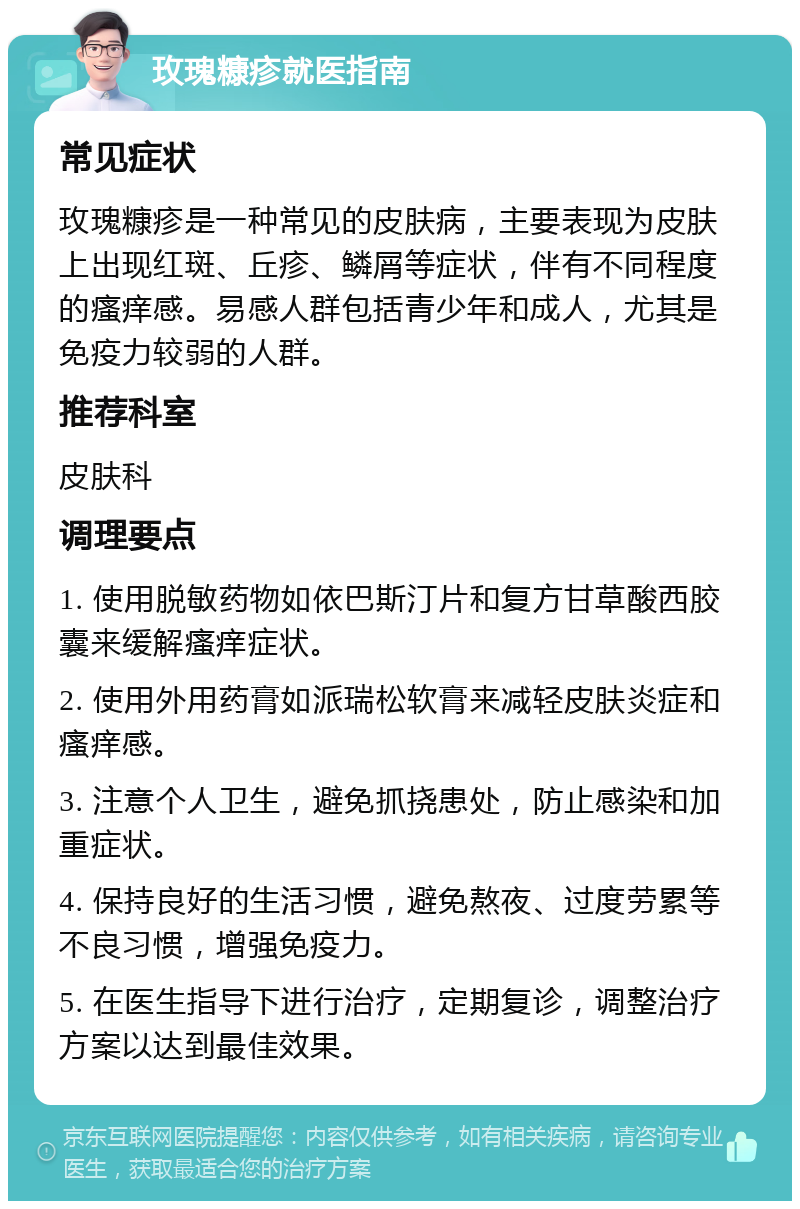 玫瑰糠疹就医指南 常见症状 玫瑰糠疹是一种常见的皮肤病，主要表现为皮肤上出现红斑、丘疹、鳞屑等症状，伴有不同程度的瘙痒感。易感人群包括青少年和成人，尤其是免疫力较弱的人群。 推荐科室 皮肤科 调理要点 1. 使用脱敏药物如依巴斯汀片和复方甘草酸西胶囊来缓解瘙痒症状。 2. 使用外用药膏如派瑞松软膏来减轻皮肤炎症和瘙痒感。 3. 注意个人卫生，避免抓挠患处，防止感染和加重症状。 4. 保持良好的生活习惯，避免熬夜、过度劳累等不良习惯，增强免疫力。 5. 在医生指导下进行治疗，定期复诊，调整治疗方案以达到最佳效果。