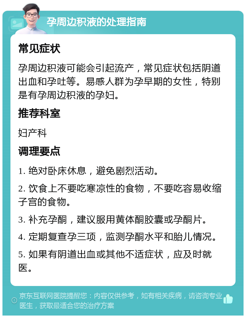 孕周边积液的处理指南 常见症状 孕周边积液可能会引起流产，常见症状包括阴道出血和孕吐等。易感人群为孕早期的女性，特别是有孕周边积液的孕妇。 推荐科室 妇产科 调理要点 1. 绝对卧床休息，避免剧烈活动。 2. 饮食上不要吃寒凉性的食物，不要吃容易收缩子宫的食物。 3. 补充孕酮，建议服用黄体酮胶囊或孕酮片。 4. 定期复查孕三项，监测孕酮水平和胎儿情况。 5. 如果有阴道出血或其他不适症状，应及时就医。